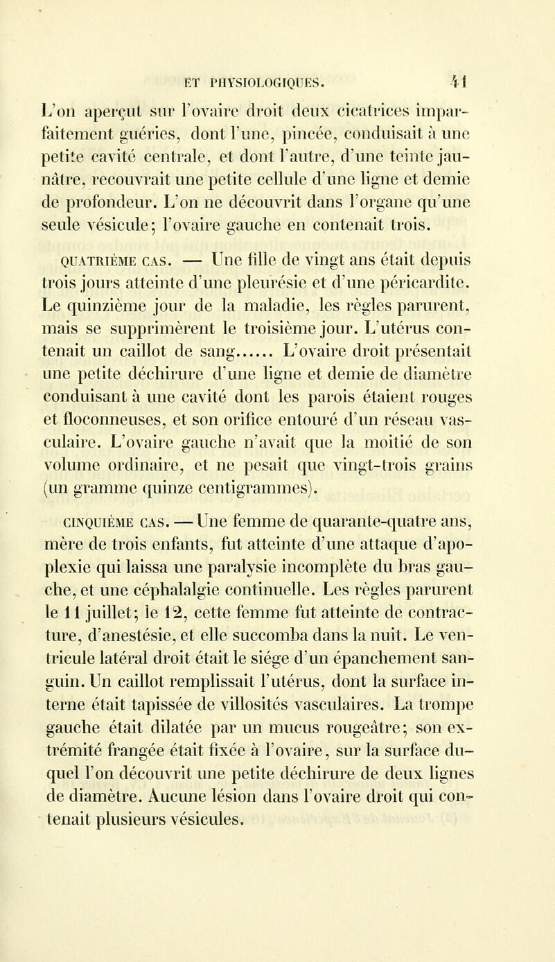 L'on aperçut sur l'ovaire droit deux cicatrices impar- faitement guéries, dont l'une, pincée, conduisait à une petite cavité centrale, et dont l'autre, d'une teinte jau- nâtre, recouvrait une petite cellule d'une ligne et demie de profondeur. L'on ne découvrit dans l'organe qu'une seule vésicule; l'ovaire gauche en contenait trois. quatrième cas. — Une fille de vingt ans était depuis trois jours atteinte d'une pleurésie et d'une péricarditc. Le quinzième jour de la maladie, les règles parurent, mais se supprimèrent le troisième jour. L'utérus con- tenait un caillot de sang L'ovaire droit présentait une petite déchirure d'une ligne et demie de diamètre conduisant à une cavité dont les parois étaient rouges et floconneuses, et son orifice entouré d'un réseau vas- culaire. L'ovaire gauche n'avait que la moitié de son volume ordinaire, et ne pesait que vingt-trois grains (un gramme quinze centigrammes). cinquième cas. —Une femme de quarante-quatre ans, mère de trois enfants, fut atteinte d'une attaque d'apo- plexie qui laissa une paralysie incomplète du bras gau- che, et une céphalalgie continuelle. Les règles parurent le 11 juillet; le 12, cette femme fut atteinte de contrac- ture, d'anestésie, et elle succomba dans la nuit. Le ven- tricule latéral droit était le siège d'un épanchement san- guin. Un caillot remplissait l'utérus, dont la surface in- terne était tapissée de villosités vasculaires. La trompe gauche était dilatée par un mucus rougeâtre ; son ex- trémité frangée était fixée à l'ovaire, sur la surface du- quel l'on découvrit une petite déchirure de deux lignes de diamètre. Aucune lésion dans l'ovaire droit qui con- tenait plusieurs vésicules.