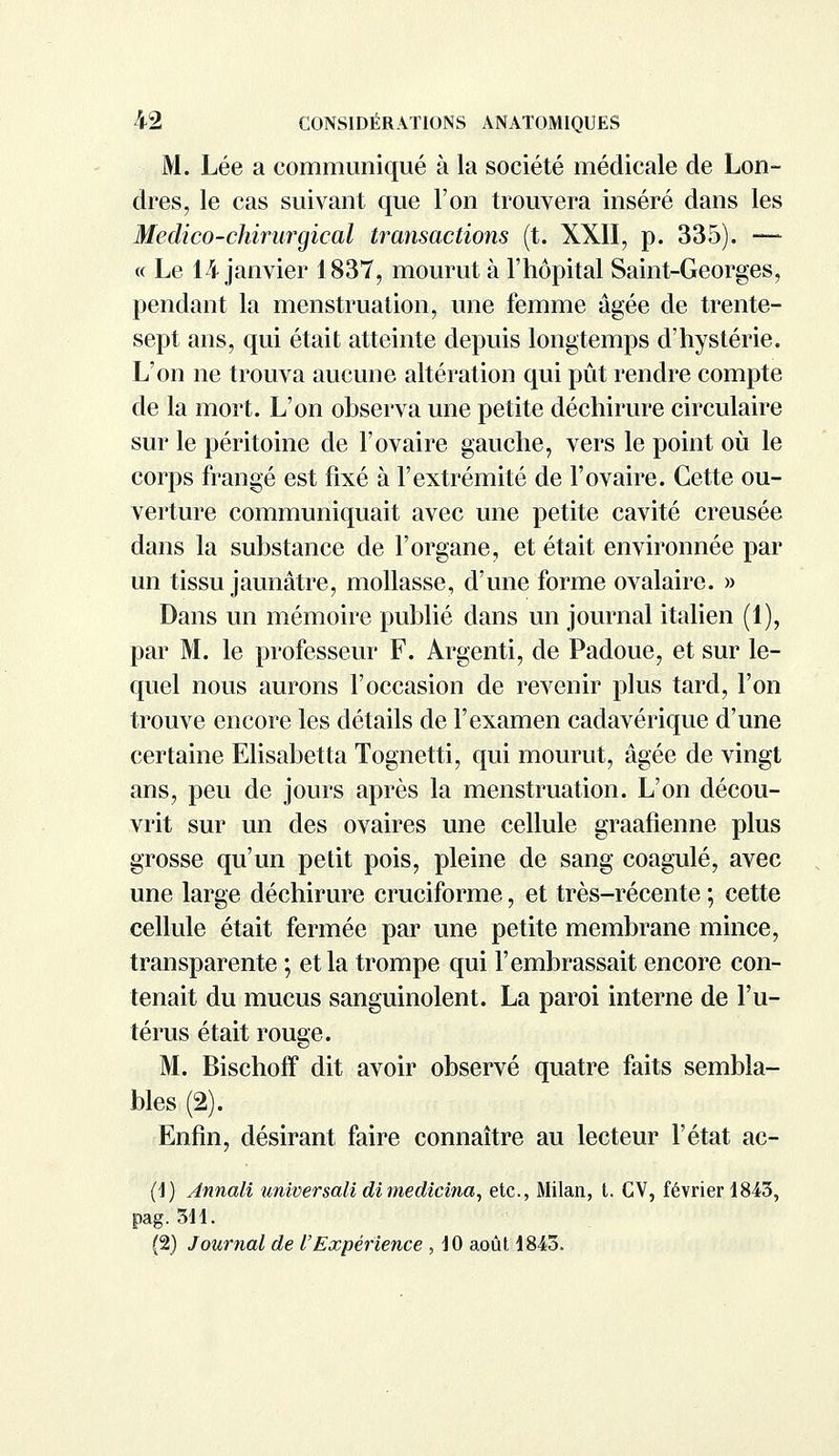 M. Lée a communiqué à la société médicale de Lon- dres, le cas suivant que l'on trouvera inséré dans les Medico-chirurgical transactions (t. XXII, p. 335). —- « Le 14 janvier 1837, mourut à l'hôpital Saint-Georges, pendant la menstruation, une femme âgée de trente- sept ans, qui était atteinte depuis longtemps d'hystérie. L'on ne trouva aucune altération qui pût rendre compte de la mort. L'on observa une petite déchirure circulaire sur le péritoine de l'ovaire gauche, vers le point où le corps frangé est fixé à l'extrémité de l'ovaire. Cette ou- verture communiquait avec une petite cavité creusée dans la substance de l'organe, et était environnée par un tissu jaunâtre, mollasse, d'une forme ovalaire. » Dans un mémoire publié dans un journal italien (1), par M. le professeur F. Argenti, de Padoue, et sur le- quel nous aurons l'occasion de revenir plus tard, l'on trouve encore les détails de l'examen cadavérique d'une certaine Elisabetta Tognetti, qui mourut, âgée de vingt ans, peu de jours après la menstruation. L'on décou- vrit sur un des ovaires une cellule graafienne plus grosse qu'un petit pois, pleine de sang coagulé, avec une large déchirure cruciforme, et très-récente ; cette cellule était fermée par une petite membrane mince, transparente ; et la trompe qui l'embrassait encore con- tenait du mucus sanguinolent. La paroi interne de l'u- térus était rouge. M. Bischoff dit avoir observé quatre faits sembla- bles (2). Enfin, désirant faire connaître au lecteur l'état ac- (1) Annali universalidimedicina, etc., Milan, t. CV, février 1843, pag. 311. (2) Journal de l'Expérience , 10 août 1843.