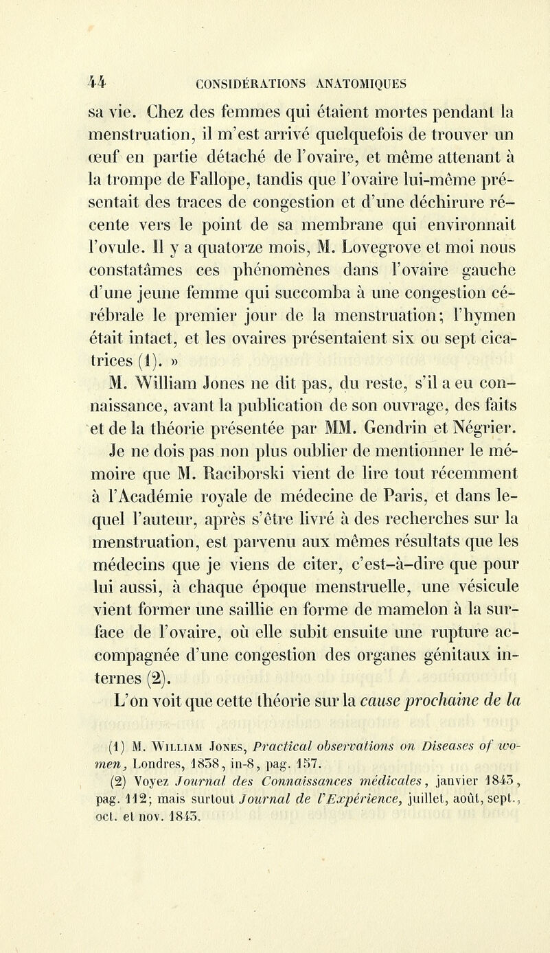 sa vie. Chez des femmes qui étaient mortes pendant la menstruation, il m'est arrivé quelquefois de trouver un œuf en partie détaché de l'ovaire, et même attenant à la trompe de Fallope, tandis que l'ovaire lui-même pré- sentait des traces de congestion et d'une déchirure ré- cente vers le point de sa membrane qui environnait l'ovule. Il y a quatorze mois, M. Lovegrove et moi nous constatâmes ces phénomènes dans l'ovaire gauche d'une jeune femme qui succomba à une congestion cé- rébrale le premier jour de la menstruation; l'hymen était intact, et les ovaires présentaient six ou sept cica- trices (1). » M. William Jones ne dit pas, du reste, s'il a eu con- naissance, avant la publication de son ouvrage, des faits et de la théorie présentée par MM. Gendrin et Négrier. Je ne dois pas non plus oublier de mentionner le mé- moire que M. Raciborski vient de lire tout récemment à l'Académie royale de médecine de Paris, et dans le- quel l'auteur, après s'être livré à des recherches sur la menstruation, est parvenu aux mêmes résultats que les médecins que je viens de citer, c'est-à-dire que pour lui aussi, à chaque époque menstruelle, une vésicule vient former une saillie en forme de mamelon à la sur- face de l'ovaire, où elle subit ensuite une rupture ac- compagnée d'une congestion des organes génitaux in- ternes (2). L'on voit que cette théorie sur la cause prochaine de la (1) M. William Jones, Practical observations on Diseases of wo- men, Londres, 1858, in-8, pag. 457. (2) Voyez Journal des Connaissances médicales, janyier 4 845, pag. 442; mais surtout Journal de P Expérience, juillet, août, sept., ©cl. et nov. 48-43.