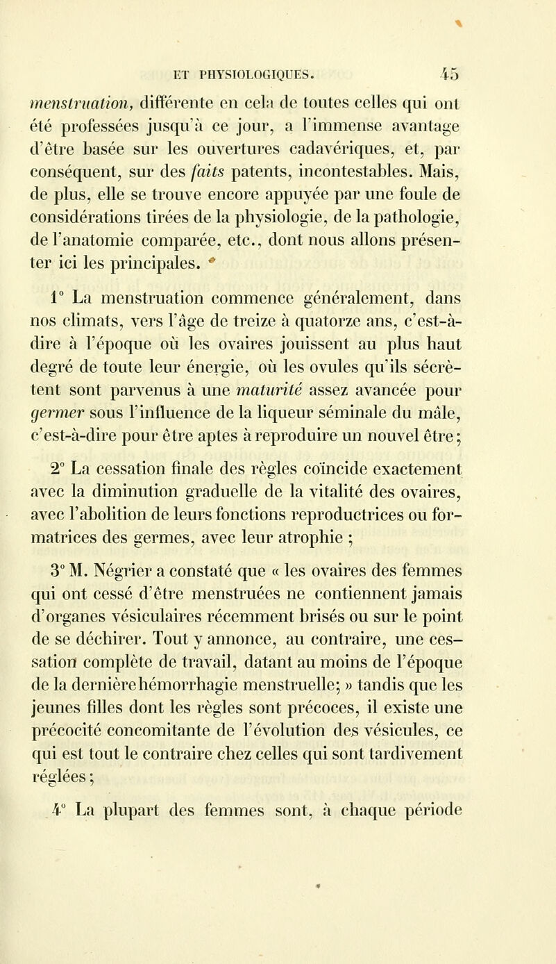 menstruation, différente en cela de toutes celles qui ont été professées jusqu'à ce jour, a l'immense avantage d'être basée sur les ouvertures cadavériques, et, par conséquent, sur des faits patents, incontestables. Mais, de plus, elle se trouve encore appuyée par une foule de considérations tirées de la physiologie, de la pathologie, del'anatomie comparée, etc., dont nous allons présen- ter ici les principales. * 1° La menstruation commence généralement, dans nos climats, vers l'âge de treize à quatorze ans, c'est-à- dire à l'époque où les ovaires jouissent au plus haut degré de toute leur énergie, où les ovules qu'ils sécrè- tent sont parvenus à une maturité assez avancée pour germer sous l'influence de la liqueur séminale du mâle, c'est-à-dire pour être aptes à reproduire un nouvel être; 2° La cessation finale des règles coïncide exactement avec la diminution graduelle de la vitalité des ovaires, avec l'abolition de leurs fonctions reproductrices ou for- matrices des germes, avec leur atrophie ; 3° M. Négrier a constaté que « les ovaires des femmes qui ont cessé d'être menstruées ne contiennent jamais d'organes vésiculaires récemment brisés ou sur le point de se déchirer. Tout y annonce, au contraire, une ces- sation complète de travail, datant au moins de l'époque de la dernièrehémorrhagie menstruelle; » tandis que les jeunes filles dont les règles sont précoces, il existe une précocité concomitante de l'évolution des vésicules, ce qui est tout le contraire chez celles qui sont tardivement réglées ; 4° La plupart des femmes sont, à chaque période