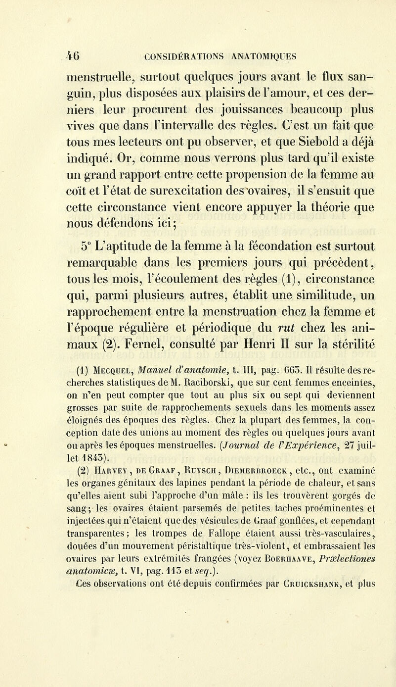 menstruelle, surtout quelques jours avant le flux san- guin, plus disposées aux plaisirs de l'amour, et ces der- niers leur procurent des jouissances beaucoup plus vives que dans l'intervalle des règles. C'est un fait que tous mes lecteurs ont pu observer, et que Siebold a déjà indiqué. Or, comme nous verrons plus tard qu'il existe un grand rapport entre cette propension de la femme au coït et l'état de surexcitation des'ovaires, il s'ensuit que cette circonstance vient encore appuyer la théorie que nous défendons ici ; 5° L'aptitude de la femme à la fécondation est surtout remarquable dans les premiers jours qui précèdent, tous les mois, l'écoulement des règles (1), circonstance qui, parmi plusieurs autres, établit une similitude, un rapprochement entre la menstruation chez la femme et l'époque régulière et périodique du rut chez les ani- maux (2). Fernel, consulté par Henri II sur la stérilité (1) Mecquel, Manuel d'anatomie, t. III, pag. 663. Il résulte des re- cherches statistiques de M. Raciborski, que sur cent femmes enceintes, on n'en peut compter que tout au plus six ou sept qui deviennent grosses par suite de rapprochements sexuels dans les moments assez éloignés des époques des règles. Chez la plupart des femmes, la con- ception date des unions au moment des règles ou quelques jours avant ou après les époques menstruelles. (Journal de ï'Expérience, 27 juil- let 1843). (2] Harvey, deGraaf, Ruysch, Diemerbroeck , etc., ont examiné les organes génitaux des lapines pendant la période de chaleur, et sans qu'elles aient subi l'approche d'un mâle : ils les trouvèrent gorgés de sang; les ovaires étaient parsemés de petites taches proéminentes et injectées qui n'étaient que des vésicules de Graaf gonflées, et cependant transparentes; les trompes de Fallope étaient aussi très-vasculaires, douées d'un mouvement péristaltique très-violent, et embrassaient les ovaires par leurs extrémités frangées (voyez Boerhaave, Praelectiones anatomicx, t. VI, pag. 113 et seq.). Ces observations ont été depuis confirmées par Cruickshank, et plus