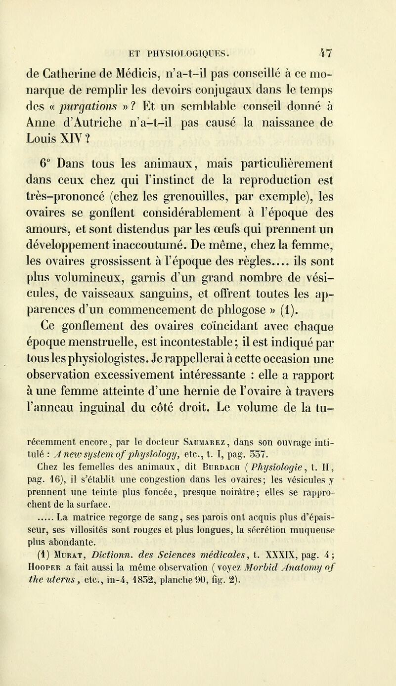 de Catherine de Médicis, n'a-t-il pas conseillé à ce mo- narque de remplir les devoirs conjugaux dans le temps des « purgations » ? Et un semblable conseil donné à Anne d'Autriche n'a-t-il pas causé la naissance de Louis XIV? 6° Dans tous les animaux, mais particulièrement dans ceux chez qui l'instinct de la reproduction est très-prononcé (chez les grenouilles, par exemple), les ovaires se gonflent considérablement à l'époque des amours, et sont distendus par les œufs qui prennent un développement inaccoutumé. De même, chez la femme, les ovaires grossissent à l'époque des règles ils sont plus volumineux, garnis d'un grand nombre de vési- cules, de vaisseaux sanguins, et offrent toutes les ap- parences d'un commencement de phlogose » (1). Ce gonflement des ovaires coïncidant avec chaque époque menstruelle, est incontestable; il est indiqué par tous les physiologistes. Je rappellerai à cette occasion une observation excessivement intéressante : elle a rapport à une femme atteinte d'une hernie de l'ovaire à travers l'anneau inguinal du côté droit. Le volume de la tu- récemment encore, par le docteur Saumarez, dans son ouvrage inti- tulé : Anewsystem of'physiology; etc., t. I, pag. 357. Chez les femelles des animaux, dit Burdach (Physiologie, t. II, pag. 16), il s'établit une congestion dans les ovaires; les vésicules y prennent une teinte plus foncée, presque noirâtre; elles se rappro- chent de la surface. La matrice regorge de sang, ses parois ont acquis plus d'épais- seur, ses villosités sont rouges et plus longues, la sécrétion muqueuse plus abondante. (4) Murât, Dlctionn. des Sciences médicales, t. XXXIX, pag. 4; Hooper a fait aussi la même observation ( voyez Morbid Anatomy of the utérus, etc., in-4, 1852, planche 90, fig. 2).