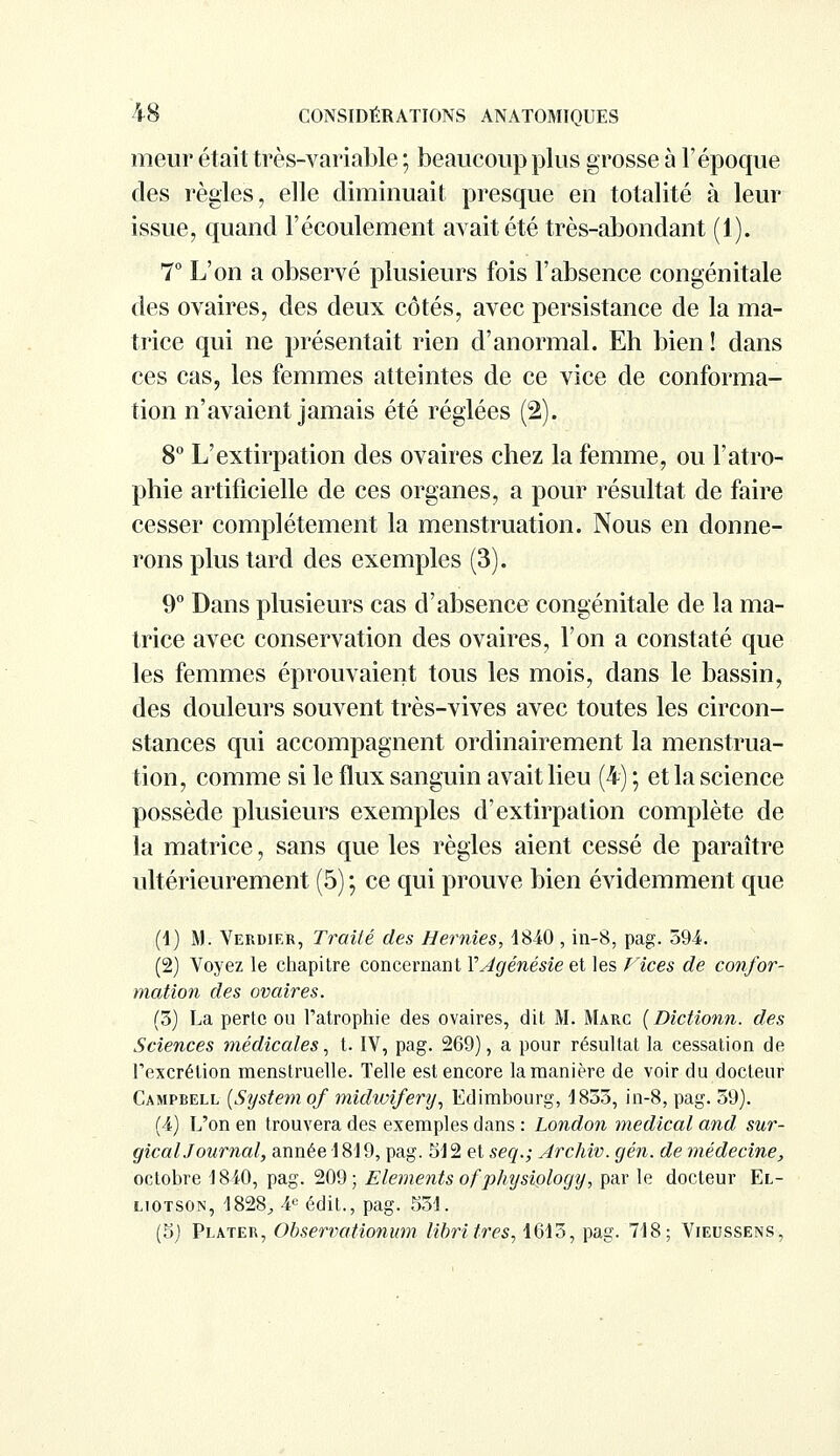 meur était très-variable ; beaucoup plus grosse à l'époque des règles, elle diminuait presque en totalité à leur issue, quand l'écoulement avait été très-abondant (1). 7° L'on a observé plusieurs fois l'absence congénitale des ovaires, des deux côtés, avec persistance de la ma- trice qui ne présentait rien d'anormal. Eh bien! dans ces cas, les femmes atteintes de ce vice de conforma- tion n'avaient jamais été réglées (2). 8° L'extirpation des ovaires chez la femme, ou l'atro- phie artificielle de ces organes, a pour résultat de faire cesser complètement la menstruation. Nous en donne- rons plus tard des exemples (3). 9° Dans plusieurs cas d'absence congénitale de la ma- trice avec conservation des ovaires, l'on a constaté que les femmes éprouvaient tous les mois, dans le bassin, des douleurs souvent très-vives avec toutes les circon- stances qui accompagnent ordinairement la menstrua- tion, comme si le flux sanguin avait lieu (4) ; et la science possède plusieurs exemples d'extirpation complète de la matrice, sans que les règles aient cessé de paraître ultérieurement (5) ; ce qui prouve bien évidemment que (1) M. Verdier, Traité des Hernies, 1840 , in-8, pag. 594. (2) Voyez le chapitre concernant YJgénésieet les Vices de confor- mation des ovaires. (5) La perte ou l'atrophie des ovaires, dit M. Marc (Dictionn. des Sciences médicales, t. IV, pag. 269), a pour résultat la cessation de l'excrétion menstruelle. Telle est encore la manière de voir du docteur Campbell (System of midwifery, Edimbourg, 1833, in-8, pag. 59). (4) L'on en trouvera des exemples dans : London médical and sur- gicalJournal, année 1819, pag. 512 et seq.; Archiv. gén. de médecine, octobre 1840, pag. 209; Eléments ofphysiology, par le docteur El- liotson, 1828, 4e édit., pag. 551. (5) Plater, Observationum libritres, 1615, pag. 718; Vieussens,