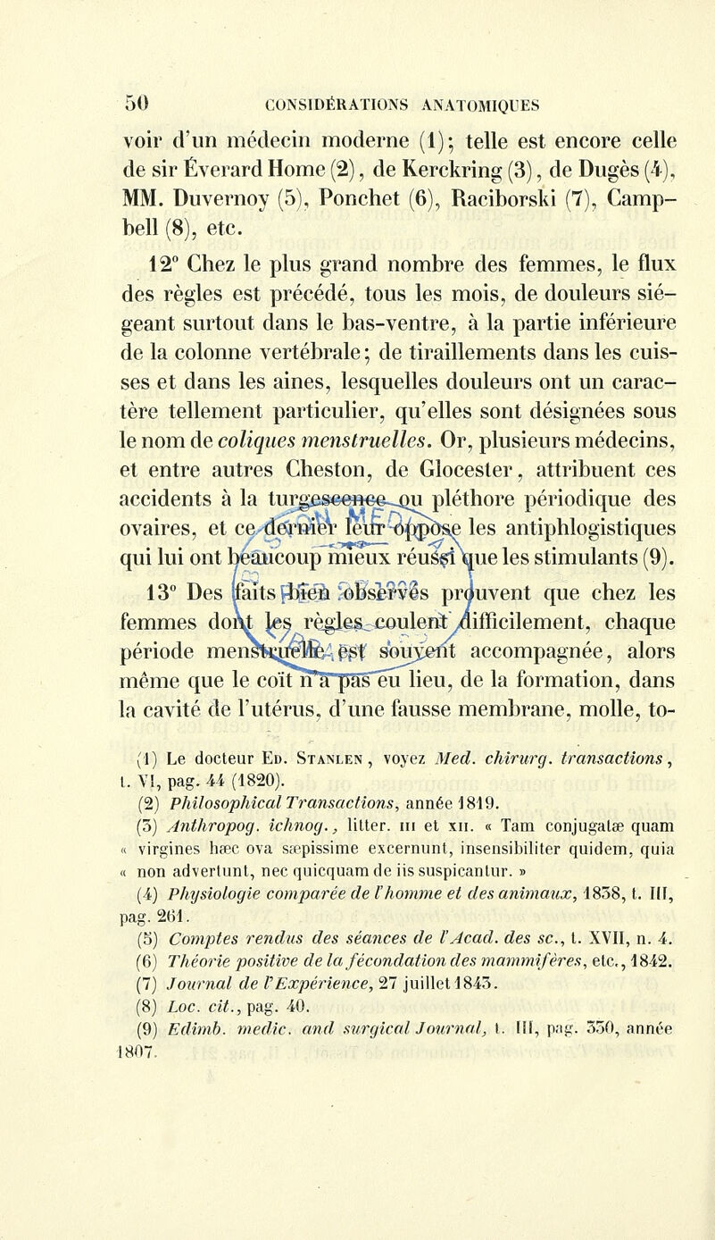 voir d'un médecin moderne (1)-, telle est encore celle de sir Éverard Home (2), de Kerckring (3), de Dugès (4), MM. Duvernoy (5), Ponchet (6), Raciborski (7), Camp- bell (8), etc. 12° Chez le plus grand nombre des femmes, le flux des règles est précédé, tous les mois, de douleurs sié- geant surtout dans le bas-ventre, à la partie inférieure de la colonne vertébrale ; de tiraillements dans les cuis- ses et dans les aines, lesquelles douleurs ont un carac- tère tellement particulier, qu'elles sont désignées sous le nom de coliques menstruelles. Or, plusieurs médecins, et entre autres Cheston, de Glocester, attribuent ces accidents à la turees©eft€e-_ou pléthore périodique des ovaires, et ce^ermer ïeuT^^po^e les antiphlogistiques qui lui ont beaucoup mieux réuè^i\ue les stimulants (9). 13° Des ttaïts Çb|e% ^Bsirvls prouvent que chez les femmes dom tes règlêSc^eoulent /difficilement, chaque période mensKu^MÈA^f souvent accompagnée, alors même que le coïtn a pas eu lieu, de la formation, dans la cavité de l'utérus, d'une fausse membrane, molle, to- (1) Le docteur Ed. Stanlen , voyez Med. chirurg. transactions, t. VI, pag. 44 (1820). (2) Philosophicat Transactions, année 1819. (5) Anthropog. ichnog., litter. ni et xu. « Tam conjugalae quam « virgines heec ova sœpissime excernunt, insensibiliter quidem, quia « non advertunt, nec quicquamde iissuspicantur. » (4) Physiologie comparée de l'homme et des animaux, 1858, t. III, pag. 261. (5) Comptes rendus des séances de l'Acad. des se, t. XVII, n. 4. (6) Théorie positive de la fécondation des mammifères, etc., 1842. (7) Journal de VExpérience, 27 juillet 1845. (8) Loc. cit., pag. 40. (9) Edimb. medic. and surgical Journal, t. [II, pag. 550, année 1807.