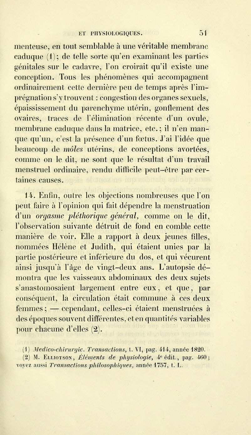 menteuse, en tout semblable à une véritable membrane caduque (1); de telle sorte qu'en examinant les parties génitales sur le cadavre, l'on croirait qu'il existe une conception. Tous les phénomènes qui accompagnent ordinairement cette dernière peu de temps après l'im- prégnation s'y trouvent : congestion des organes sexuels, épaississement du parenchyme utérin, gonflement des ovaires, traces de l'élimination récente d'un ovule, membrane caduque dans la matrice, etc. ; il n'en man- que qu'un, c'est la présence d'un fœtus. J'ai l'idée que beaucoup de môles utérins, de conceptions avortées, comme on le dit, ne sont que le résultat d'un travail menstruel ordinaire, rendu difficile peut-être par cer- taines causes. 14. Enfin, outre les objections nombreuses que l'on peut faire à l'opinion qui fait dépendre la menstruation d'un orgasme pléthorique général, comme on le dit, l'observation suivante détruit de fond en comble cette manière de voir. Elle a rapport à deux jeunes filles, nommées Hélène et Judith, qui étaient unies par la partie postérieure et inférieure du dos, et qui vécurent ainsi jusqu'à l'âge de vingt-deux ans. L'autopsie dé- montra que les vaisseaux abdominaux des deux sujets s'anastomosaient largement entre eux, et que, par conséquent, la circulation était commune à ces deux femmes ; — cependant, celles-ci étaient menstruées à des époques souvent différentes, et en quantités variables pour chacune d'elles (2). (1) Medico-chirurgic. Transactions, t. VI, pag. 4t i, année 1820. (2) M. Elliotson, Éléments de physiologie, 4e édit., pag. 460; voyez aussi Transactions philosophiques, année 1757, t. L.