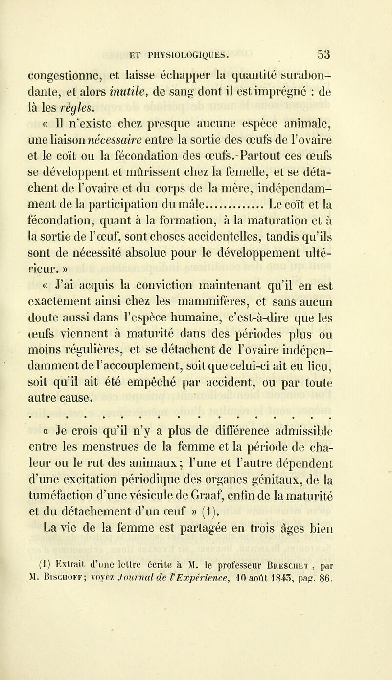 congestionne, et laisse échapper la quantité surabon- dante, et alors inutile, de sang dont il est imprégné : de là les règles. « Il n'existe chez presque aucune espèce animale, une liaison nécessaire entre la sortie des œufs de l'ovaire et le coït ou la fécondation des œufs.-Partout ces œufs se développent et mûrissent chez la femelle, et se déta- chent de l'ovaire et du corps de la mère, indépendam- ment de la participation du mâle Le coït et la fécondation, quant à la formation, à la maturation et à la sortie de l'œuf, sont choses accidentelles, tandis qu'ils sont de nécessité absolue pour le développement ulté- rieur. » « J'ai acquis la conviction maintenant qu'il en est exactement ainsi chez les mammifères, et sans aucun doute aussi dans l'espèce humaine, c'est-à-dire que les œufs viennent à maturité dans des périodes plus ou moins régulières, et se détachent de l'ovaire indépen- damment de l'accouplement, soit que celui-ci ait eu lieu, soit qu'il ait été empêché par accident, ou par toute autre cause. « Je crois qu'il n'y a plus de différence admissible entre les menstrues de la femme et la période de cha- leur ou le rut des animaux ; l'une et l'autre dépendent d'une excitation périodique des organes génitaux, de la tuméfaction d'une vésicule de Graaf, enfin de la maturité et du détachement d'un œuf » (1). La vie de la femme est partagée en trois âges bien (1) Extrait d'une lettre écrite à M. le professeur Breschet , par M. Bischoff; voyez Journal de l'Expérience, 10 août 1843, pag. 86.