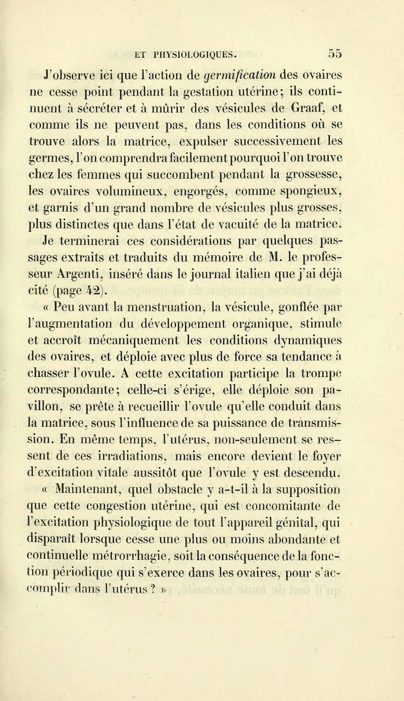 J'observe ici que l'action de germification des ovaires ne cesse point pendant la gestation utérine ; ils conti- nuent à sécréter et à mûrir des vésicules de Graaf, et comme ils ne peuvent pas, dans les conditions où se trouve alors la matrice, expulser successivement les germes, l'on comprendra facilement pourquoi l'on trouve chez les femmes qui succombent pendant la grossesse, les ovaires volumineux, engorgés, comme spongieux, et garnis d'un grand nombre de vésicules plus grosses, plus distinctes que dans l'état de vacuité de la matrice. Je terminerai ces considérations par quelques pas- sages extraits et traduits du mémoire de M. le profes- seur Argent!, inséré dans le journal italien que j'ai déjà cité (page 42). « Peu avant la menstruation, la vésicule, gonflée par l'augmentation du développement organique, stimule et accroît mécaniquement les conditions dynamiques des ovaires, et déploie avec plus de force sa tendance à chasser l'ovule. A cette excitation participe la trompe correspondante; celle-ci s'érige, elle déploie son pa- villon, se prête à recueillir l'ovule qu'elle conduit dans la matrice, sous l'influence de sa puissance de transmis- sion. En même temps, l'utérus, non-seulement se res- sent de ces irradiations, mais encore devient le foyer d'excitation vitale aussitôt que l'ovule y est descendu. « Maintenant, quel obstacle y a-t-il à la supposition que cette congestion utérine, qui est concomitante de l'excitation physiologique de tout l'appareil génital, qui disparaît lorsque cesse une plus ou moins abondante et continuelle métrorrhagie, soit la conséquence de la fonc- tion périodique qui s'exerce dans les ovaires, pour s'ac- complir dans l'utérus? »