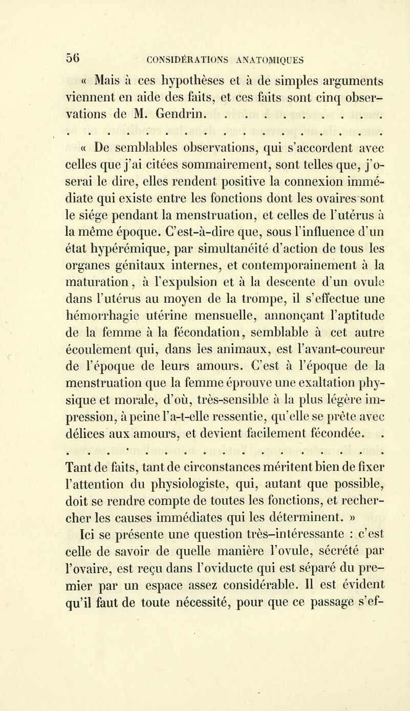 « Mais à ces hypothèses et à de simples arguments viennent en aide des faits, et ces faits sont cinq obser- vations de M. Gendrin « De semblables observations, qui s'accordent avec celles que j'ai citées sommairement, sont telles que, j'o- serai le dire, elles rendent positive la connexion immé- diate qui existe entre les fonctions dont les ovaires sont le siège pendant la menstruation, et celles de l'utérus à la même époque. C'est-à-dire que, sous l'influence d'un état hypérémique, par simultanéité d'action de tous les organes génitaux internes, et contemporainement à la maturation, à l'expulsion et à la descente d'un ovule dans l'utérus au moyen de la trompe, il s'effectue une hémorrhagie utérine mensuelle, annonçant l'aptitude de la femme à la fécondation, semblable à cet autre écoulement qui, dans les animaux, est l'avant-coureur de l'époque de leurs amours. C'est à l'époque de la menstruation que la femme éprouve une exaltation phy- sique et morale, d'où, très-sensible à la plus légère im- pression, àpeinel'a-t-elle ressentie, qu'elle se prête avec délices aux amours, et devient facilement fécondée. . Tant de faits, tant de circonstances méritent bien de fixer l'attention du physiologiste, qui, autant que possible, doit se rendre compte de toutes les fonctions, et recher- cher les causes immédiates qui les déterminent. » Ici se présente une question très-intéressante : c'est celle de savoir de quelle manière l'ovule, sécrété par l'ovaire, est reçu dans l'oviducte qui est séparé du pre- mier par un espace assez considérable. Il est évident qu'il faut de toute nécessité, pour que ce passage s'ef-