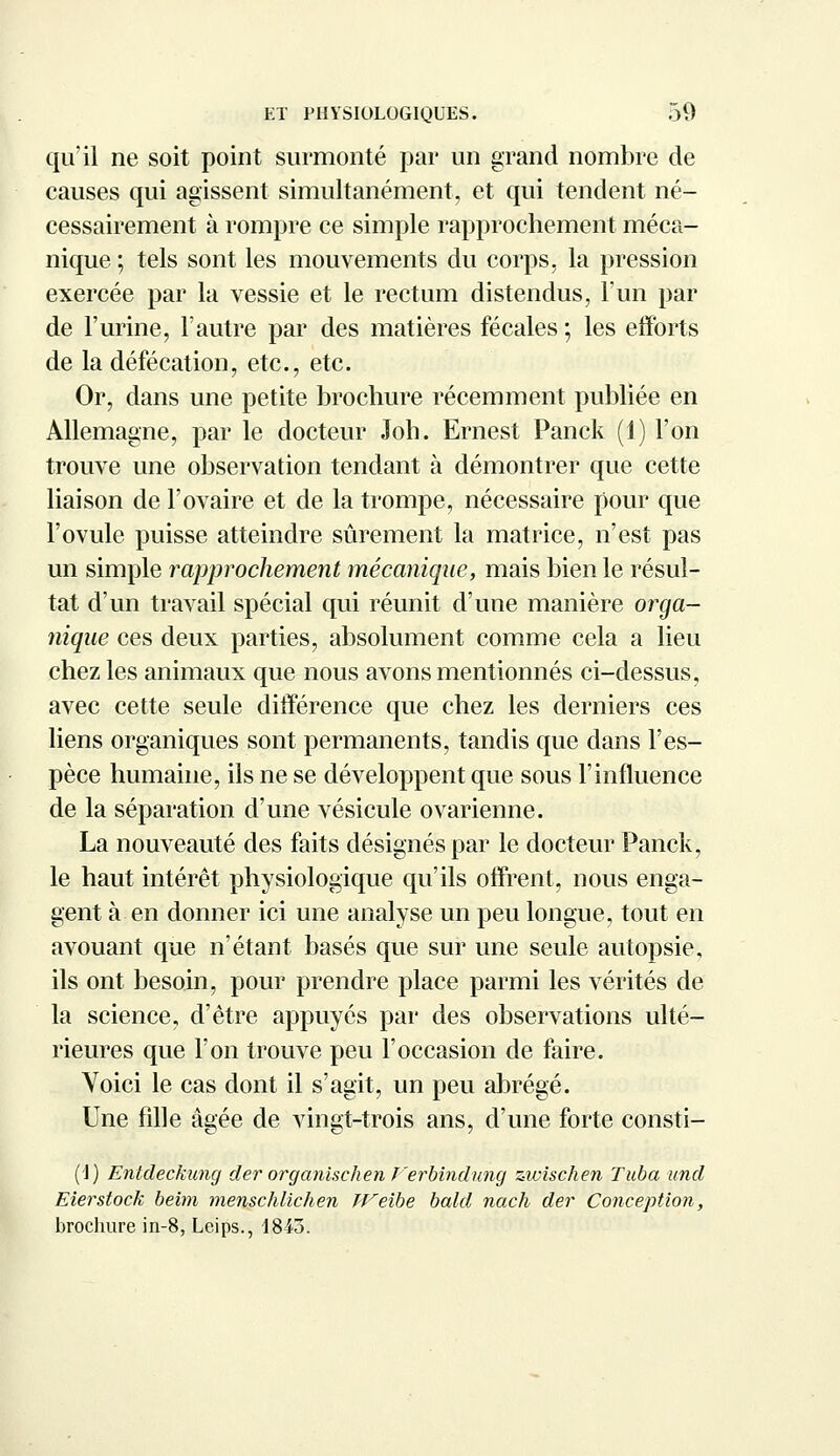 qu'il ne soit point surmonté par un grand nombre de causes qui agissent simultanément, et qui tendent né- cessairement à rompre ce simple rapprochement méca- nique ; tels sont les mouvements du corps, la pression exercée par la vessie et le rectum distendus, l'un par de l'urine, l'autre par des matières fécales ; les efforts de la défécation, etc., etc. Or, dans une petite brochure récemment publiée en Allemagne, par le docteur Joh. Ernest Panck (1) l'on trouve une observation tendant à démontrer que cette liaison de l'ovaire et de la trompe, nécessaire pour que l'ovule puisse atteindre sûrement la matrice, n'est pas un simple rapprochement mécanique, mais bien le résul- tat d'un travail spécial qui réunit d'une manière orga- nique ces deux parties, absolument comme cela a lieu chez les animaux que nous avons mentionnés ci-dessus, avec cette seule différence que chez les derniers ces liens organiques sont permanents, tandis que dans l'es- pèce humaine, ils ne se développent que sous l'influence de la séparation d'une vésicule ovarienne. La nouveauté des faits désignés par le docteur Panck, le haut intérêt physiologique qu'ils offrent, nous enga- gent à en donner ici une analyse un peu longue, tout en avouant que n'étant basés que sur une seule autopsie, ils ont besoin, pour prendre place parmi les vérités de la science, d'être appuyés par des observations ulté- rieures que l'on trouve peu l'occasion de faire. Voici le cas dont il s'agit, un peu abrégé. Une fille âgée de vingt-trois ans, d'une forte consti- (!) Entdeckung der organischen J'erbindung zivischen Tuba und Eierstock beim menschlichen IVeibe bald nach der Conception, brochure in-8, Leips., 18-43.