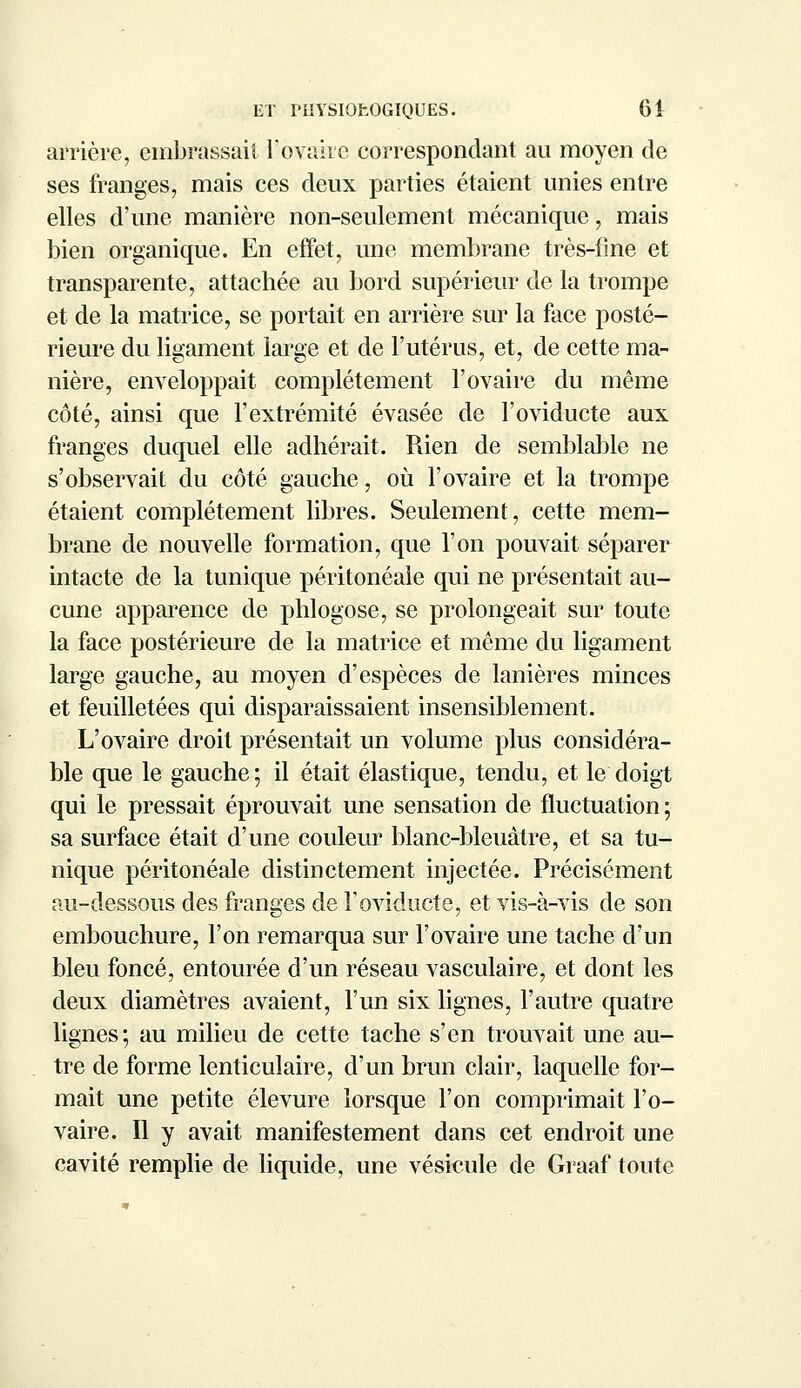 arrière, embrassait l'ovaire correspondant au moyen de ses franges, mais ces deux parties étaient unies entre elles d'une manière non-seulement mécanique, mais bien organique. En effet, une membrane très-fine et transparente, attachée au bord supérieur de la trompe et de la matrice, se portait en arrière sur la face posté- rieure du ligament large et de l'utérus, et, de cette ma- nière, enveloppait complètement l'ovaire du même côté, ainsi que l'extrémité évasée de l'oviducte aux franges duquel elle adhérait. Rien de semblable ne s'observait du côté gauche, où l'ovaire et la trompe étaient complètement libres. Seulement, cette mem- brane de nouvelle formation, que l'on pouvait séparer intacte de la tunique péritonéale qui ne présentait au- cune apparence de phlogose, se prolongeait sur toute la face postérieure de la matrice et même du ligament large gauche, au moyen d'espèces de lanières minces et feuilletées qui disparaissaient insensiblement. L'ovaire droit présentait un volume plus considéra- ble que le gauche; il était élastique, tendu, et le doigt qui le pressait éprouvait une sensation de fluctuation ; sa surface était d'une couleur blanc-bleuâtre, et sa tu- nique péritonéale distinctement injectée. Précisément au-dessous des franges de l'oviducte, et vis-à-vis de son embouchure, l'on remarqua sur l'ovaire une tache d'un bleu foncé, entourée d'un réseau vasculaire, et dont les deux diamètres avaient, l'un six lignes, l'autre quatre lignes; au milieu de cette tache s'en trouvait une au- tre de forme lenticulaire, d'un brun clair, laquelle for- mait une petite élevure lorsque l'on comprimait l'o- vaire. Il y avait manifestement dans cet endroit une cavité remplie de liquide, une vésicule de Graaf toute