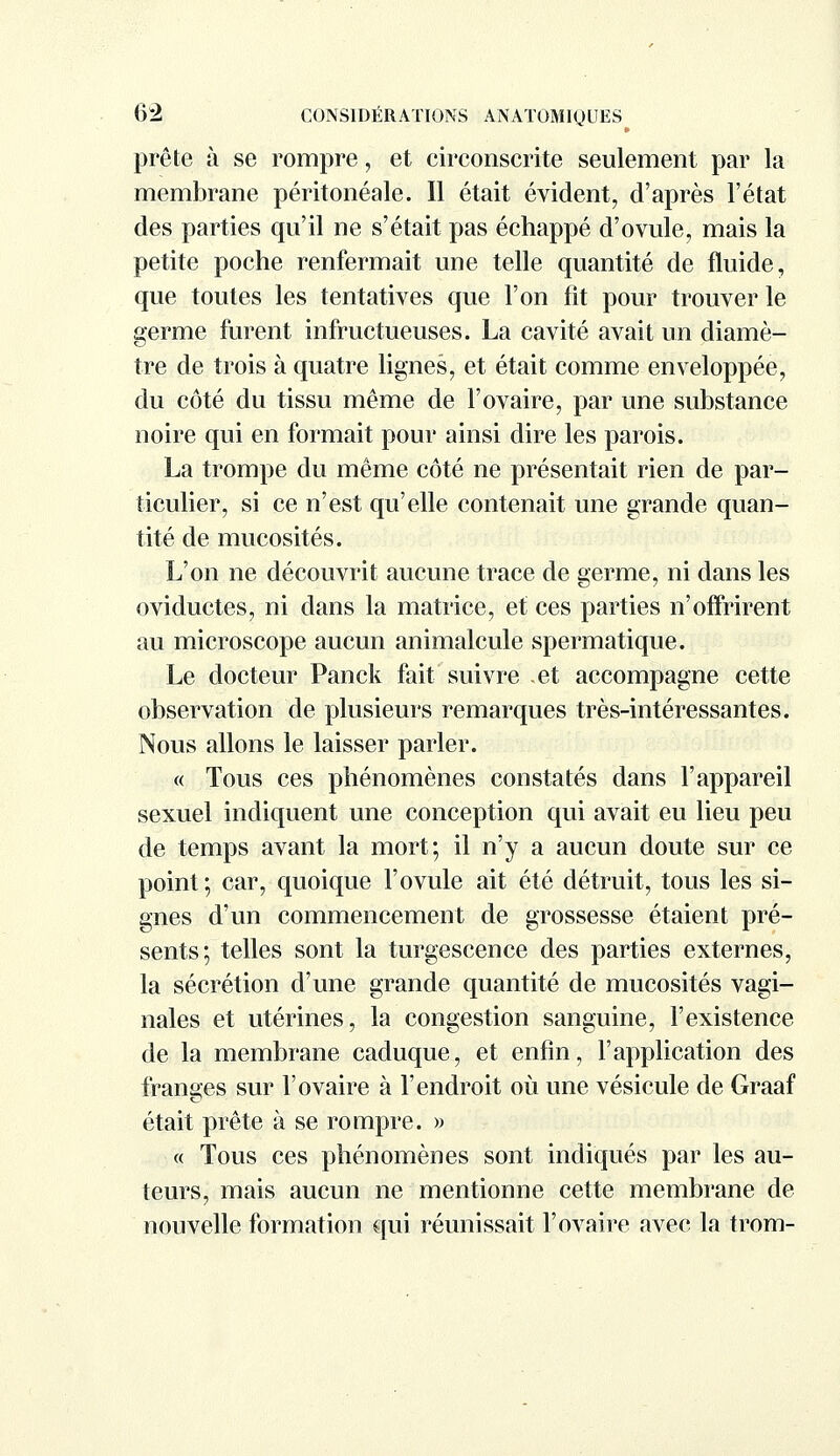 prête à se rompre, et circonscrite seulement par la membrane péritonéale. Il était évident, d'après l'état des parties qu'il ne s'était pas échappé d'ovule, mais la petite poche renfermait une telle quantité de fluide, que toutes les tentatives que l'on fit pour trouver le germe furent infructueuses. La cavité avait un diamè- tre de trois à quatre lignes, et était comme enveloppée, du côté du tissu même de l'ovaire, par une substance noire qui en formait pour ainsi dire les parois. La trompe du même côté ne présentait rien de par- ticulier, si ce n'est qu'elle contenait une grande quan- tité de mucosités. L'on ne découvrit aucune trace de germe, ni dans les oviductes, ni dans la matrice, et ces parties n'offrirent au microscope aucun animalcule spermatique. Le docteur Panck fait suivre et accompagne cette observation de plusieurs remarques très-intéressantes. Nous allons le laisser parler. « Tous ces phénomènes constatés dans l'appareil sexuel indiquent une conception qui avait eu lieu peu de temps avant la mort; il n'y a aucun doute sur ce point ; car, quoique l'ovule ait été détruit, tous les si- gnes d'un commencement de grossesse étaient pré- sents; telles sont la turgescence des parties externes, la sécrétion d'une grande quantité de mucosités vagi- nales et utérines, la congestion sanguine, l'existence de la membrane caduque, et enfin, l'application des franges sur l'ovaire à l'endroit où une vésicule de Graaf était prête à se rompre. » « Tous ces phénomènes sont indiqués par les au- teurs, mais aucun ne mentionne cette membrane de nouvelle formation qui réunissait l'ovaire avec la trom-