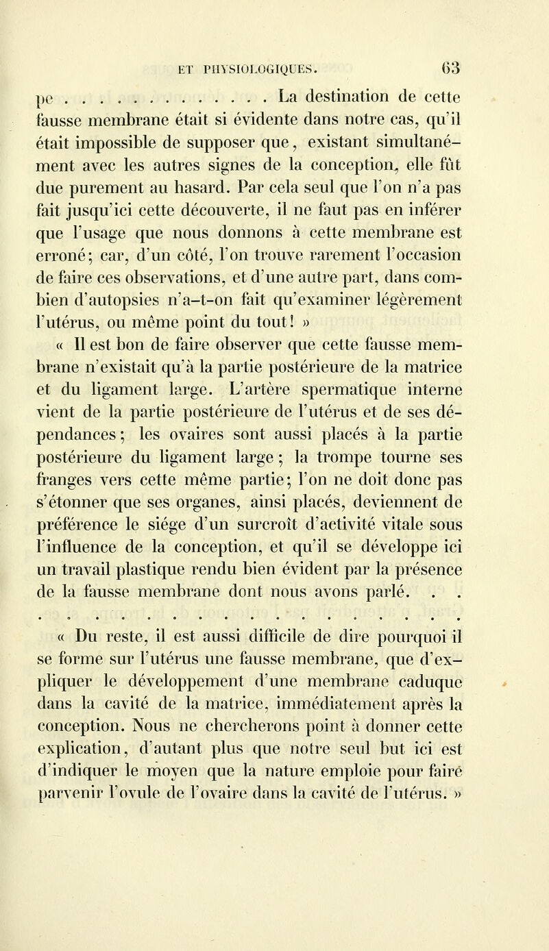 pe La destination de cette fausse membrane était si évidente dans notre cas, qu'il était impossible de supposer que, existant simultané- ment avec les autres signes de la conception, elle fût due purement au hasard. Par cela seul que l'on n'a pas fait jusqu'ici cette découverte, il ne faut pas en inférer que l'usage que nous donnons à cette membrane est erroné; car, d'un côté, l'on trouve rarement l'occasion de faire ces observations, et d'une autre part, dans com- bien d'autopsies n'a-t-on fait qu'examiner légèrement l'utérus, ou même point du tout! » « Il est bon de faire observer que cette fausse mem- brane n'existait qu'à la partie postérieure de la matrice et du ligament large. L'artère spermatique interne vient de la partie postérieure de l'utérus et de ses dé- pendances ; les ovaires sont aussi placés à la partie postérieure du ligament large ; la trompe tourne ses franges vers cette même partie; l'on ne doit donc pas s'étonner que ses organes, ainsi placés, deviennent de préférence le siège d'un surcroît d'activité vitale sous l'influence de la conception, et qu'il se développe ici un travail plastique rendu bien évident par la présence de la fausse membrane dont nous avons parlé. « Du reste, il est aussi difficile de dire pourquoi il se forme sur l'utérus une fausse membrane, que d'ex- pliquer le développement d'une membrane caduque dans la cavité de la matrice, immédiatement après la conception. Nous ne chercherons point à donner cette explication, d'autant plus que notre seul but ici est d'indiquer le moyen que la nature emploie pour faire parvenir l'ovule de l'ovaire dans la cavité de l'utérus. »