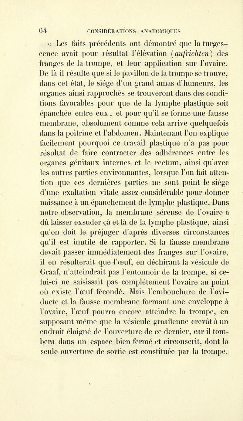 « Les faits précédents ont démontré que la turges- cence avait pour résultat l'élévation (aufrichten) des franges de la trompe, et leur application sur l'ovaire. De là il résulte que si le pavillon de la trompe se trouve, dans cet état, le siège d'un grand amas d'humeurs, les organes ainsi rapprochés se trouveront dans des condi- tions favorables pour que de la lymphe plastique soit épanchée entre eux, et pour qu'il se forme une fausse membrane, absolument comme cela arrive quelquefois dans la poitrine et l'abdomen. Maintenant l'on explique facilement pourquoi ce travail plastique n'a pas pour résultat de faire contracter des adhérences entre les organes génitaux internes et le rectum, ainsi qu'avec les autres parties environnantes, lorsque l'on fait atten- tion que ces dernières parties ne sont point le siège d'une exaltation vitale assez considérable pour donner naissance à un épanchement de lymphe plastique. Dans notre observation, la membrane séreuse de l'ovaire a dû laisser exsuder çà et là de la lymphe plastique, ainsi qu'on doit le préjuger d'après diverses circonstances qu'il est inutile de rapporter. Si la fausse membrane devait passer immédiatement des franges sur l'ovaire, il en résulterait que l'œuf, en déchirant la vésicule de Graaf, n'atteindrait pas l'entonnoir de la trompe, si ce- lui-ci ne saisissait pas complètement l'ovaire au point où existe l'œuf fécondé. Mais l'embouchure de l'ovi- ducte et la fausse membrane formant une enveloppe à l'ovaire, l'œuf pourra encore atteindre la trompe, en supposant même que la vésicule graalîenne crevât à un endroit éloigné de l'ouverture de ce dernier, car il tom- bera dans un espace bien fermé et circonscrit, dont la seule ouverture de sortie est constituée par la trompe.