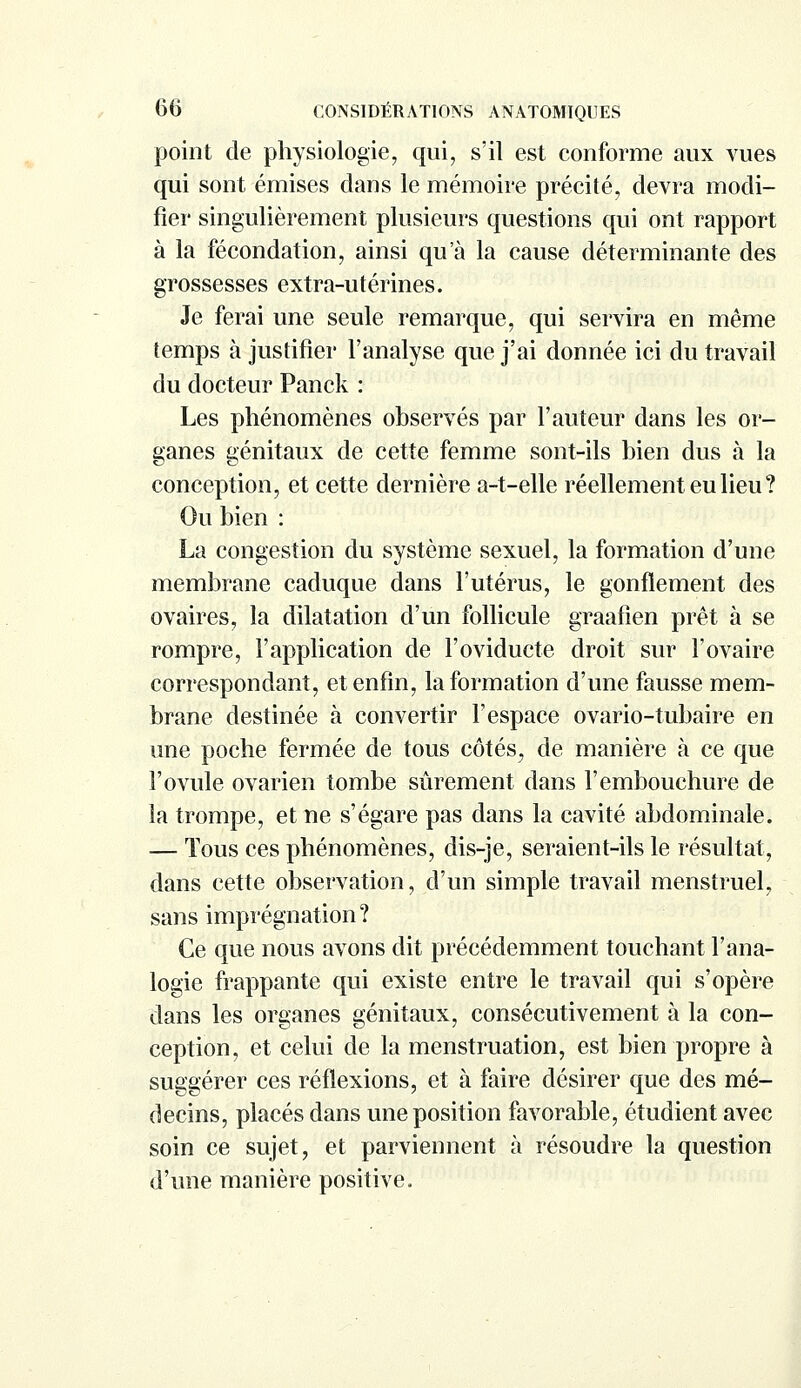 point de physiologie, qui, s'il est conforme aux vues qui sont émises dans le mémoire précité, devra modi- fier singulièrement plusieurs questions qui ont rapport à la fécondation, ainsi qu'à la cause déterminante des grossesses extra-utérines. Je ferai une seule remarque, qui servira en même temps à justifier l'analyse que j'ai donnée ici du travail du docteur Panck : Les phénomènes observés par l'auteur dans les or- ganes génitaux de cette femme sont-ils bien dus à la conception, et cette dernière a-t-elle réellement eu lieu? Ou bien : La congestion du système sexuel, la formation d'une membrane caduque dans l'utérus, le gonflement des ovaires, la dilatation d'un follicule graafien prêt à se rompre, l'application de l'oviducte droit sur l'ovaire correspondant, et enfin, la formation d'une fausse mem- brane destinée à convertir l'espace ovario-tubaire en une poche fermée de tous côtés, de manière à ce que l'ovule ovarien tombe sûrement dans l'embouchure de la trompe, et ne s'égare pas dans la cavité abdominale. — Tous ces phénomènes, dis-je, seraient-ils le résultat, dans cette observation, d'un simple travail menstruel, sans imprégnation? Ce que nous avons dit précédemment touchant l'ana- logie frappante qui existe entre le travail qui s'opère dans les organes génitaux, consécutivement à la con- ception, et celui de la menstruation, est bien propre à suggérer ces réflexions, et à faire désirer que des mé- decins, placés dans une position favorable, étudient avec soin ce sujet, et parviennent à résoudre la question d'une manière positive.