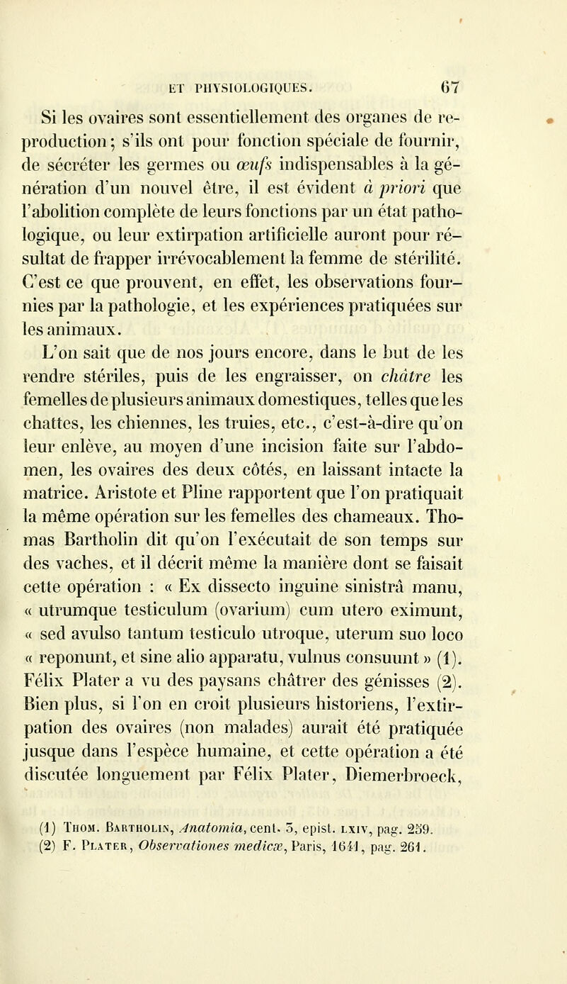 Si les ovaires sont essentiellement des organes de re- production ; s'ils ont pour fonction spéciale de fournir, de sécréter les germes ou œufs indispensables à la gé- nération d'un nouvel être, il est évident à priori que l'abolition complète de leurs fonctions par un état patho- logique, ou leur extirpation artificielle auront pour ré- sultat de frapper irrévocablement la femme de stérilité. C'est ce que prouvent, en effet, les observations four- nies par la pathologie, et les expériences pratiquées sur les animaux. L'on sait que de nos jours encore, dans le but de les rendre stériles, puis de les engraisser, on châtre les femelles de plusieurs animaux domestiques, telles que les chattes, les chiennes, les truies, etc., c'est-à-dire qu'on leur enlève, au moyen d'une incision faite sur l'abdo- men, les ovaires des deux côtés, en laissant intacte la matrice. Aristote et Pline rapportent que l'on pratiquait la même opération sur les femelles des chameaux. Tho- mas Bartholin dit qu'on l'exécutait de son temps sur des vaches, et il décrit même la manière dont se faisait cette opération : « Ex dissecto inguine sinistrâ manu, « utrumque testiculum (ovarium) cum utero eximunt, « sed avulso tantum testiculo utroque, uterum suo loco « reponunt, et sine alio apparatu, vulnus consuunt » (1). Félix Plater a vu des paysans châtrer des génisses (2). Bien plus, si l'on en croit plusieurs historiens, l'extir- pation des ovaires (non malades) aurait été pratiquée jusque dans l'espèce humaine, et cette opération a été discutée longuement par Félix Plater, Diemerbroeck, (1) Thom. Bartholin, Anatomia, cent. 5, epist. lxiv, pag. 2o9. (2) F. Plater, Observationes médical, Paris, 16-44, pag. 261.