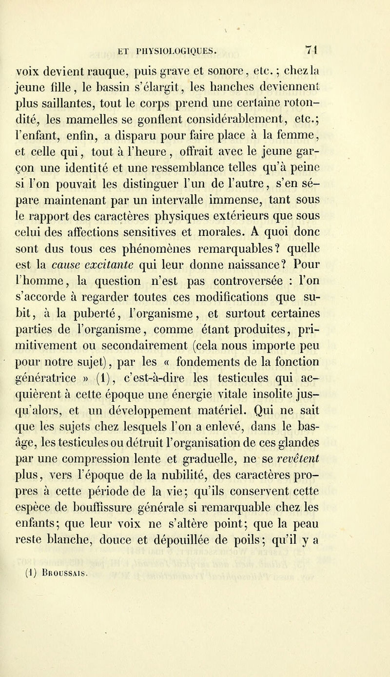 voix devient rauque, puis grave et sonore, ete. ; chez la jeune fille, le bassin s'élargit, les hanches deviennent plus saillantes, tout le corps prend une certaine roton- dité, les mamelles se gonflent considérablement, etc.; l'enfant, enfin, a disparu pour faire place à la femme, et celle qui, tout à l'heure , offrait avec le jeune gar- çon une identité et une ressemblance telles qu'à peine si l'on pouvait les distinguer l'un de l'autre, s'en sé- pare maintenant par un intervalle immense, tant sous le rapport des caractères physiques extérieurs que sous celui des affections sensitives et morales. A quoi donc sont dus tous ces phénomènes remarquables? quelle est la cause excitante qui leur donne naissance? Pour l'homme, la question n'est pas controversée : l'on s'accorde à regarder toutes ces modifications que su- bit, à la puberté, l'organisme, et surtout certaines parties de l'organisme, comme étant produites, pri- mitivement ou secondairement (cela nous importe peu pour notre sujet), par les « fondements de la fonction génératrice » (1), c'est-à-dire les testicules qui ac- quièrent à cette époque une énergie vitale insolite jus- qu'alors, et un développement matériel. Qui ne sait que les sujets chez lesquels l'on a enlevé, dans le bas- âge, les testicules ou détruit l'organisation de ces glandes par une compression lente et graduelle, ne se revêtent plus, vers l'époque de la nubilité, des caractères pro- pres à cette période de la vie; qu'ils conservent cette espèce de bouffissure générale si remarquable chez les enfants; que leur voix ne s'altère point; que la peau reste blanche, douce et dépouillée de poils; qu'il y a (1) Broussais.