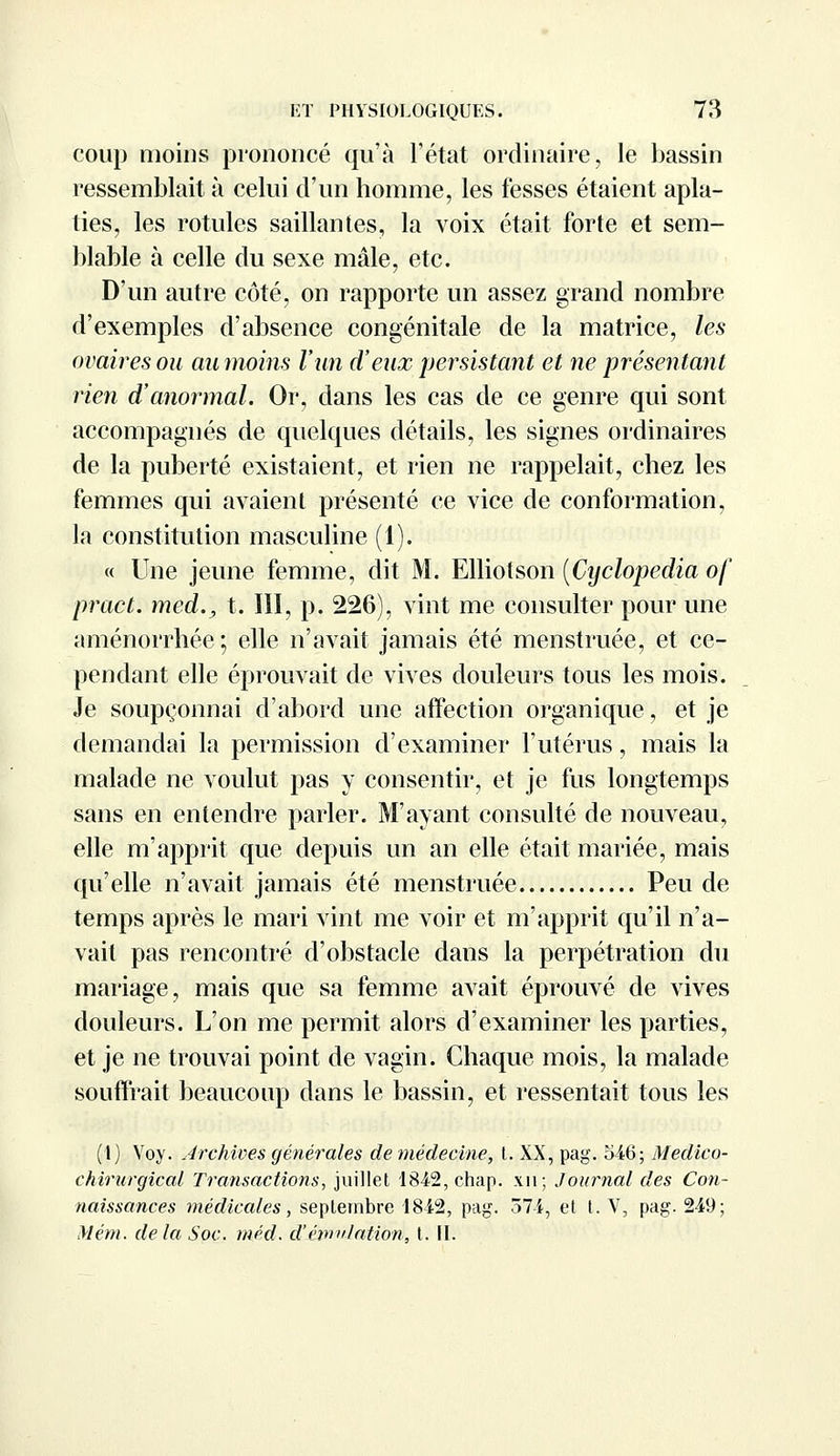 coup moins prononcé qu'à l'état ordinaire, le bassin ressemblait à celui d'un homme, les fesses étaient apla- ties, les rotules saillantes, la voix était forte et sem- blable à celle du sexe mâle, etc. D'un autre côté, on rapporte un assez grand nombre d'exemples d'absence congénitale de la matrice, les ovaires ou aumoins l'an d'eux persistant et ne présentant rien d'anormal. Or, dans les cas de ce genre qui sont accompagnés de quelques détails, les signes ordinaires de la puberté existaient, et rien ne rappelait, chez les femmes qui avaient présenté ce vice de conformation, la constitution masculine (1). « Une jeune femme, dit M. Elliotson (Cyclopedia of pract. med., t. III, p. 226), vint me consulter pour une aménorrhée ; elle n'avait jamais été menstruée, et ce- pendant elle éprouvait de vives douleurs tous les mois. Je soupçonnai d'abord une affection organique, et je demandai la permission d'examiner l'utérus, mais la malade ne voulut pas y consentir, et je fus longtemps sans en entendre parler. M'ayant consulté de nouveau, elle m'apprit que depuis un an elle était mariée, mais qu'elle n'avait jamais été menstruée Peu de temps après le mari vint me voir et m'apprit qu'il n'a- vait pas rencontré d'obstacle dans la perpétration du mariage, mais que sa femme avait éprouvé de vives douleurs. L'on me permit alors d'examiner les parties, et je ne trouvai point de vagin. Chaque mois, la malade souffrait beaucoup dans le bassin, et ressentait tous les (1) Voy. Archives générales de médecine, t. XX, pag. 546; Medico- ehirurgical Transactions, juillet 1842, chap. xn; Journal des Con- naissances médicales, septembre 1842, pag. 374, et t. V, pag. 249; Mém. de la Soc. méd. d'émulation, t. II.