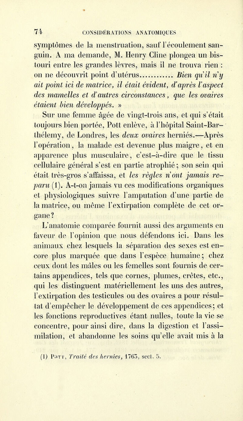 symptômes de la menstruation, sauf l'écoulement san- guin. A ma demande, M. Henry Cline plongea un bis- touri entre les grandes lèvres, mais il ne trouva rien : on ne découvrit point d'utérus Bien quil ny ait point ici de matrice, il était évident, d'après l'aspect des mamelles et d'aufres circonstances, que les ovaires étaient bien développés. » Sur une femme âgée de vingt-trois ans, et qui s'était toujours bien portée, Pott enlève, à l'hôpital Saint-Bar- thélémy, de Londres, les deux ovaires hernies.—Après l'opération, la malade est devenue plus maigre, et en apparence plus musculaire, c'est-à-dire que le tissu cellulaire général s'est en partie atrophié; son sein qui était très-gros s'affaissa, et les règles n'ont jamais re- paru (i). A-t-on jamais vu ces modifications organiques et physiologiques suivre l'amputation d'une partie de la matrice, ou même l'extirpation complète de cet or- gane ? L'anatomie comparée fournit aussi des arguments en faveur de l'opinion que nous défendons ici. Dans les animaux chez lesquels la séparation des sexes est en- core plus marquée que dans l'espèce humaine; chez ceux dont les mâles ou les femelles sont fournis de cer- tains appendices, tels que cornes, plumes, crêtes, etc., qui les distinguent matériellement les uns des autres, l'extirpation des testicules ou des ovaires a pour résul- tat d'empêcher le développement de ces appendices; et les fonctions reproductives étant nulles, toute la vie se concentre, pour ainsi dire, dans la digestion et l'assi- milation, et abandonne les soins qu'elle avait mis à la (1) Pott, Traité des hernies, 1765, secl. 5.