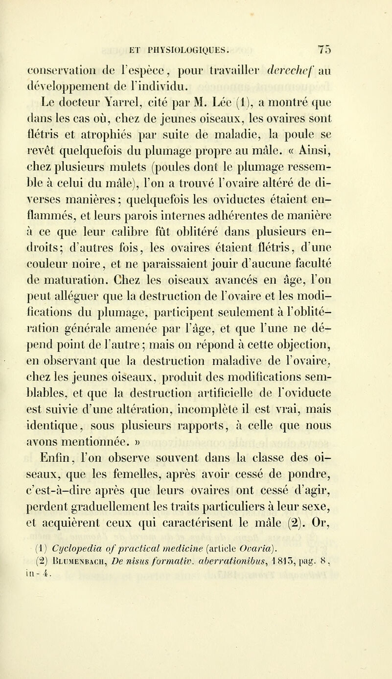 conservation de l'espèce, pour travailler derechef au développement de l'individu. Le docteur Yarrel, cité par M. Lée (1), a montré que dans les cas où, chez de jeunes oiseaux, les ovaires sont flétris et atrophiés par suite de maladie, la poule se revêt quelquefois du plumage propre au mâle. « Ainsi, chez plusieurs mulets (poules dont le plumage ressem- ble à celui du mâle), l'on a trouvé l'ovaire altéré de di- verses manières ; quelquefois les oviductes étaient en- flammés, et leurs parois internes adhérentes de manière à ce que leur calibre fut oblitéré dans plusieurs en- droits; d'autres fois, les ovaires étaient flétris, d'une couleur noire, et ne paraissaient jouir d'aucune faculté de maturation. Chez les oiseaux avancés en âge, l'on peut alléguer que la destruction de l'ovaire et les modi- fications du plumage, participent seulement à l'oblité- ration générale amenée par l'âge, et que l'une ne dé- pend point de l'autre ; mais on répond à cette objection, en observant que la destruction maladive de l'ovaire, chez les jeunes oiseaux, produit des modifications sem- blables, et que la destruction artificielle de Toviducte est suivie d'une altération, incomplète il est vrai, mais identique, sous plusieurs rapports, à celle que nous avons mentionnée. » Enfin, l'on observe souvent dans la classe des oi- seaux, que les femelles, après avoir cessé de pondre, c'est-à-dire après que leurs ovaires ont cessé d'agir, perdent graduellement les traits particuliers à leur sexe, et acquièrent ceux qui caractérisent le mâle (2). Or, (1) Cyclopedia of practical medicine (arlicle Ooaria). (2) Blumenbach, De nisus formativ. aberrationibus, 1815, pag. 8. in- 4.