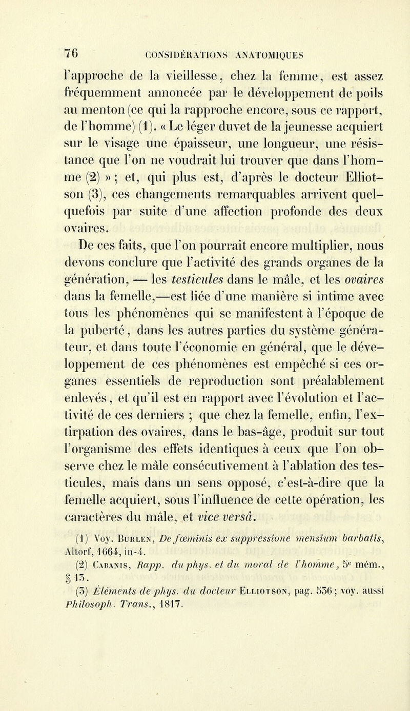 l'approche de la vieillesse, chez la femme, est assez fréquemment annoncée par le développement de poils au menton (ce qui la rapproche encore, sous ce rapport, de l'homme) (1). « Le léger duvet de la jeunesse acquiert sur le visage une épaisseur, une longueur, une résis- tance que l'on ne voudrait lui trouver que dans l'hom- me (2) » ; et, qui plus est, d'après le docteur Elliot- son (3), ces changements remarquables arrivent quel- quefois par suite d'une affection profonde des deux ovaires. De ces faits, que l'on pourrait encore multiplier, nous devons conclure que l'activité des grands organes de la génération, — les testicules dans le mâle, et les ovaires dans la femelle,—est liée d'une manière si intime avec tous les phénomènes qui se manifestent à l'époque de la puberté, dans les autres parties du système généra- teur, et dans toute l'économie en général, que le déve- loppement de ces phénomènes est empêché si ces or- ganes essentiels de reproduction sont préalablement enlevés, et qu'il est en rapport avec l'évolution et l'ac- tivité de ces derniers ; que chez la femelle, enfin, l'ex- tirpation des ovaires, dans le bas-âge, produit sur tout l'organisme des effets identiques à ceux que l'on ob- serve chez le mâle consécutivement à l'ablation des tes- ticules, mais dans un sens opposé, c'est-à-dire que la femelle acquiert, sous l'influence de cette opération, les caractères du mâle, et vice versa. (']) Voy. Burlen, Defœminis ex suppressione mensium barbât is, Altorf, 166i, in-4. (2) Cabanis, Rapp. duphys. et du morcd de l'homme, 5e mém., §13. (3) Éléments de pkys. du docteur Elliotson, pag. 556; voy. aussi Philosoph. Trans., 1817.