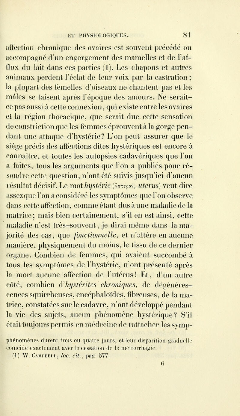 affection chronique des ovaires est souvent précédé ou accompagné d'un engorgement des mamelles et de l'af- flux du lait dans ces parties (1). Les chapons et autres animaux perdent l'éclat de leur voix par la castration ; la plupart des femelles d'oiseaux ne chantent pas et les mâles se taisent après l'époque des amours. Ne serait- ce pas aussi à cette connexion, qui existe entre les ovaires et la région thoraeique, que serait due cette sensation de constriction que les femmes éprouvent à la gorge pen- dant une attaque d'hystérie? L'on peut assurer que le siège précis des affections dites hystériques est encore à connaître, et toutes les autopsies cadavériques que l'on a faites, tous les arguments que l'on a publiés pour ré- soudre cette question, n'ont été suivis jusqu'ici d'aucun résultat décisif. Le mot hystérie (uazzpov, utérus) veut dire assez que l'on a considéré les symptômes que l'on observe dans cette affection, comme étant dus à une maladie de la matrice; mais bien certainement, s'il en est ainsi, cette maladie n'est très-souvent, je dirai même dans la ma- jorité des cas, que fonctionnelle, et n'altère en aucune manière, physiquement du moins, le tissu de ce dernier organe. Combien de femmes, qui avaient succombé à tous les symptômes de l'hystérie, n'ont présenté après la mort aucune affection de l'utérus! Et, d'un autre côté, combien à'hystérites chroniques, de dégénéres- cences squirrheuses, encéphaloïdes, fibreuses, de la ma- trice, constatées sur le cadavre, n'ont développé pendant la vie des sujets, aucun phénomène hystérique? S'il était toujours permis en médecine de rattacher lessymp- phénomènes durent trois ou quatre jours, et leur disparition graduelle coïncide exactement avec la cessation de la métrorrhagic. (1) W. Campbell, loc. cit., pae. 577. 6