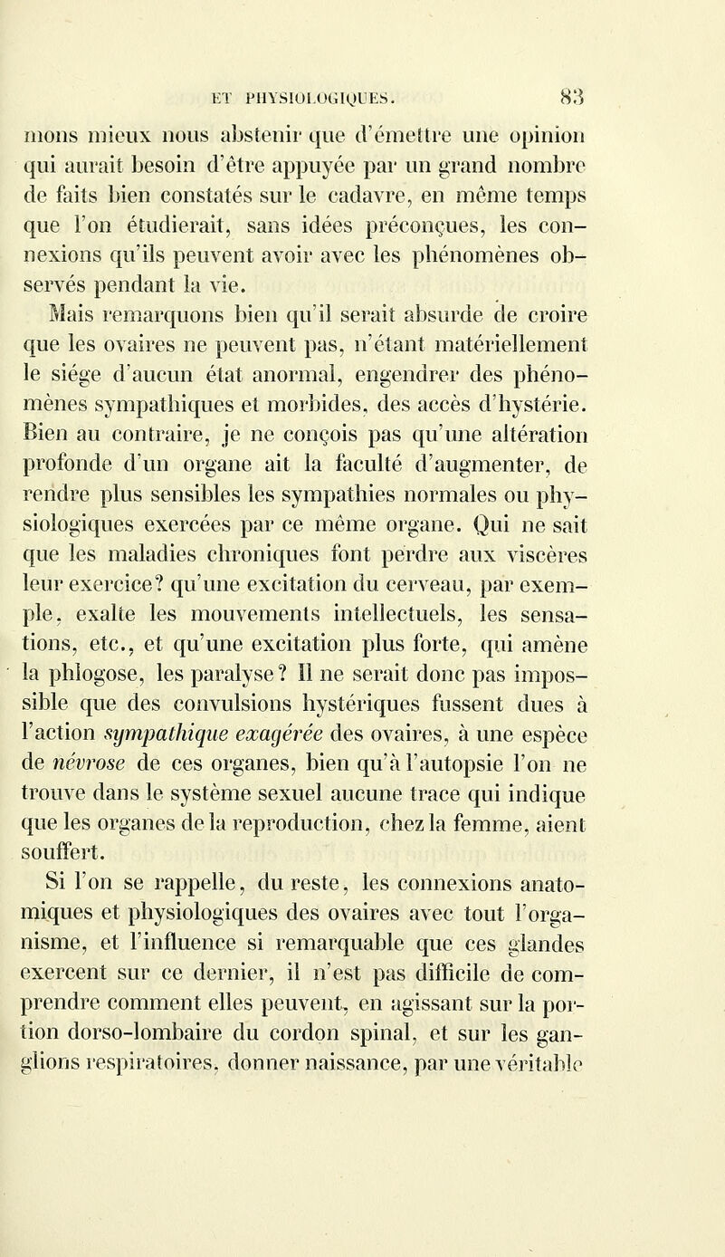 mous mieux nous abstenir que d'émettre une opinion qui aurait besoin d'être appuyée par un grand nombre de faits bien constatés sur le cadavre, en même temps que l'on étudierait, sans idées préconçues, les con- nexions qu'ils peuvent avoir avec les phénomènes ob- servés pendant la vie. Mais remarquons bien qu'il serait absurde de croire que les ovaires ne peuvent pas, n'étant matériellement le siège d'aucun état anormal, engendrer des phéno- mènes sympathiques et morbides, des accès d'hystérie. Bien au contraire, je ne conçois pas qu'une altération profonde d'un organe ait la faculté d'augmenter, de rendre plus sensibles les sympathies normales ou phy- siologiques exercées par ce même organe. Qui ne sait que les maladies chroniques font perdre aux viscères leur exercice? qu'une excitation du cerveau, par exem- ple, exalte les mouvements intellectuels, les sensa- tions, etc., et qu'une excitation plus forte, qui amène la phlogose, les paralyse? Il ne serait donc pas impos- sible que des convulsions hystériques fussent dues à l'action sympathique exagérée des ovaires, à une espèce de névrose de ces organes, bien qu'à l'autopsie l'on ne trouve dans le système sexuel aucune trace qui indique que les organes delà reproduction, chez la femme, aient souffert. Si l'on se rappelle, du reste, les connexions anato- miques et physiologiques des ovaires avec tout l'orga- nisme, et l'influence si remarquable que ces glandes exercent sur ce dernier, il n'est pas difficile de com- prendre comment elles peuvent, en agissant sur la por- tion dorso-lombaire du cordon spinal, et sur les gan- glions respiratoires, donner naissance, par une véritable