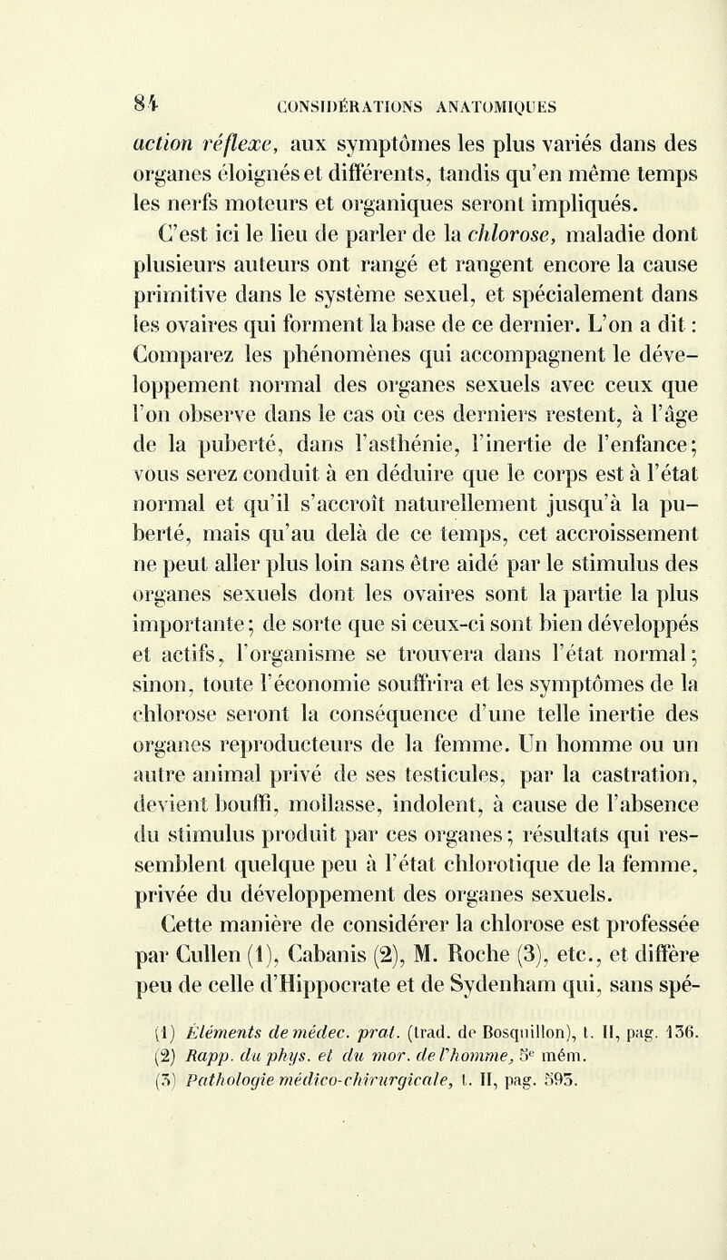 action réflexe, aux symptômes les plus variés dans des organes éloignés et différents, tandis qu'en même temps les nerfs moteurs et organiques seront impliqués. C'est ici le lieu de parler de la chlorose, maladie dont plusieurs auteurs ont rangé et rangent encore la cause primitive dans le système sexuel, et spécialement dans les ovaires qui forment la base de ce dernier. L'on a dit : Comparez les phénomènes qui accompagnent le déve- loppement normal des organes sexuels avec ceux que l'on observe dans le cas où ces derniers restent, à l'âge de la puberté, dans l'asthénie, l'inertie de l'enfance; vous serez conduit à en déduire que le corps est à l'état normal et qu'il s'accroît naturellement jusqu'à la pu- berté, mais qu'au delà de ce temps, cet accroissement ne peut aller plus loin sans être aidé par le stimulus des organes sexuels dont les ovaires sont la partie la plus importante ; de sorte que si ceux-ci sont bien développés et actifs, l'organisme se trouvera dans l'état normal; sinon, toute l'économie souffrira et les symptômes de la chlorose seront la conséquence d'une telle inertie des organes reproducteurs de la femme. Un homme ou un autre animal privé de ses testicules, par la castration, devient bouffi, mollasse, indolent, à cause de l'absence du stimulus produit par ces organes ; résultats qui res- semblent quelque peu à l'état chlorotique de la femme, privée du développement des organes sexuels. Cette manière de considérer la chlorose est professée par Cullen (1), Cabanis (2), M. Roche (3), etc., et diffère peu de celle d'Hippocrate et de Sydenham qui, sans spé- (1) Éléments demédec. prat. (trad. de Bosqnillon), t. II, pag. 136. (2) Rapp. dupkys. et du mor. de l'homme, 5e mém. (3) Pathologie médico-chirurgie aie, t.. II, pag. 593.