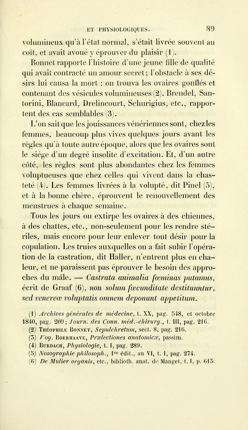 volumineux qu'à l'état normal, s'était livrée souvent au coït, et avait avoué y éprouver du plaisir (1). Bonnet rapporte l'histoire d'une jeune fille de qualité qui avait contracté un amour secret; l'obstacle à ses dé- sirs lui causa la mort : on trouva les ovaires gonflés et contenant des vésicules volumineuses (2). Brendel, San- torini, Blancard, Drelincourt, Schurigius, etc., rappor- tent des cas semblables (3). L'on sait que les jouissances vénériennes sont, chez les femmes, beaucoup plus vives quelques jours avant les règles qu'à toute autre époque, alors que les ovaires sont le siège d'un degré insolite d'excitation. Et, d'un autre côté, les règles sont plus abondantes chez les femmes voluptueuses que chez celles qui vivent dans la chas- teté (4). Les femmes livrées à la volupté, dit Pinel (5), et à la bonne chère, éprouvent le renouvellement des menstrues à chaque semaine. Tous les jours on extirpe les ovaires à des chiennes, à des chattes, etc., non-seulement pour les rendre sté- riles, mais encore pour leur enlever tout désir pour la copulation. Les truies auxquelles on a fait subir l'opéra- tion de la castration, dit Haller, n'entrent plus en cha- leur, et ne paraissent pas éprouver le besoin des appro- ches du mâle. — Castrata animalia fœminas putamns, écrit de Graaf (6), non solum fœcunditate destituuntur, sed venereœ voluptatis omnem deponunt appetitum. (1) Archives générales de médecine, t. XX, pag. 548, et octobre 1840, pag. 209; Journ. des Conn. méd.-chirurg., t. III, pag. 216. (2) Théophile Bonnet, Sepulchretnm, sect. 8, pag. 216. (5) Voy. Boerhaave, Prselectiones anatomicx, passlm. (4) Burdach, Physiologie, t. I, pag. 289. (5) Nosographie philosoph., Ire édit., an VI, t. I, pag. 274. (6) De Midier organis, etc., bibliolh. anat. de Manget, 1.1, p. 615.