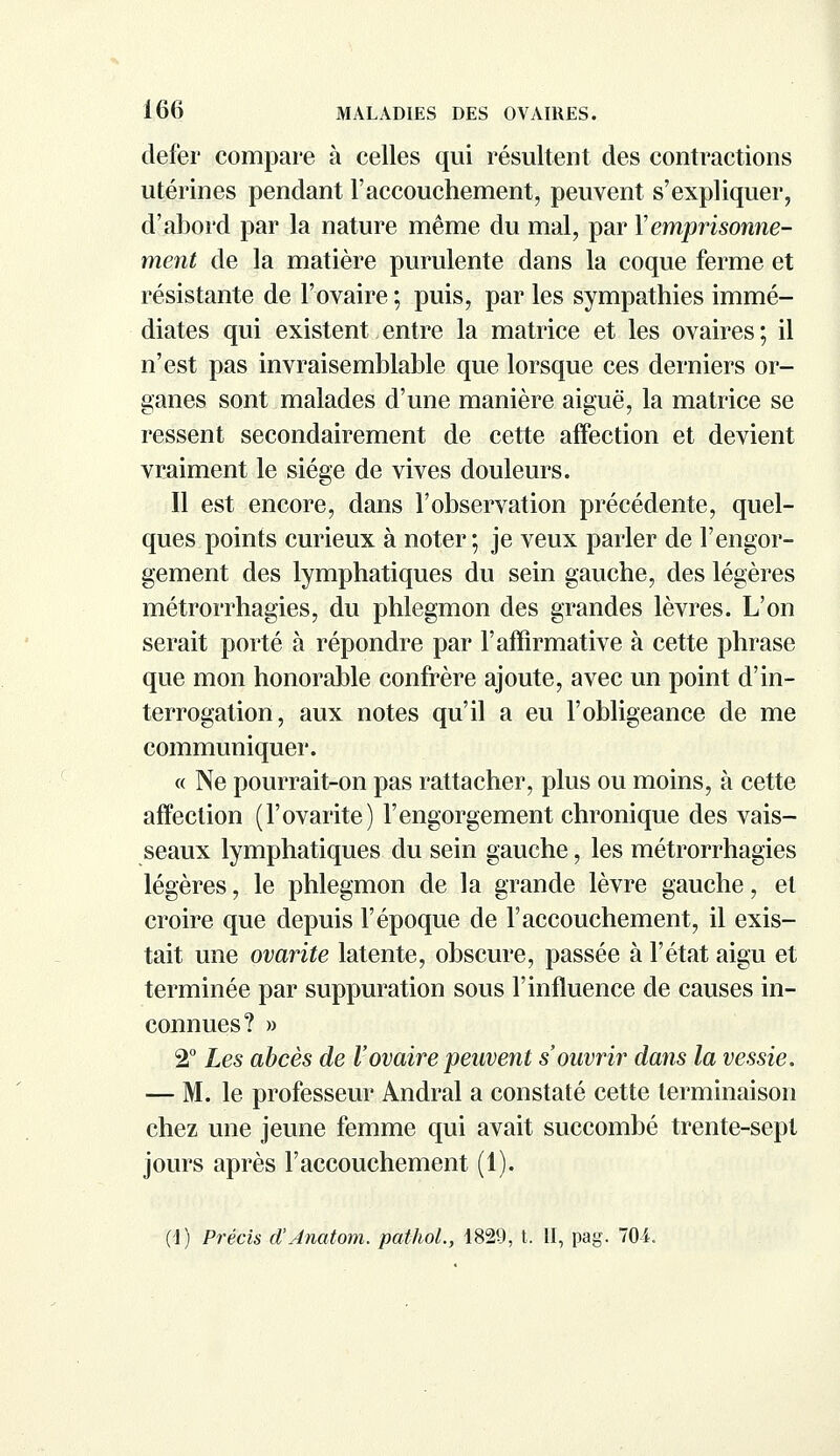 defer compare à celles qui résultent des contractions utérines pendant l'accouchement, peuvent s'expliquer, d'abord par la nature même du mal, par Y emprisonne- ment de la matière purulente dans la coque ferme et résistante de l'ovaire ; puis, par les sympathies immé- diates qui existent entre la matrice et les ovaires; il n'est pas invraisemblable que lorsque ces derniers or- ganes sont malades d'une manière aiguë, la matrice se ressent secondairement de cette affection et devient vraiment le siège de vives douleurs. Il est encore, dans l'observation précédente, quel- ques points curieux à noter ; je veux parler de l'engor- gement des lymphatiques du sein gauche, des légères métrorrhagies, du phlegmon des grandes lèvres. L'on serait porté à répondre par l'affirmative à cette phrase que mon honorable confrère ajoute, avec un point d'in- terrogation, aux notes qu'il a eu l'obligeance de me communiquer. « Ne pourrait-on pas rattacher, plus ou moins, à cette affection (l'ovarite) l'engorgement chronique des vais- seaux lymphatiques du sein gauche, les métrorrhagies légères, le phlegmon de la grande lèvre gauche, et croire que depuis l'époque de l'accouchement, il exis- tait une ovarite latente, obscure, passée à l'état aigu et terminée par suppuration sous l'influence de causes in- connues? » 2° Les abcès de l'ovaire peuvent s'ouvrir dans la vessie. — M. le professeur Andral a constaté cette terminaison chez une jeune femme qui avait succombé trente-sept jours après l'accouchement (1). (1) Précis d'Jnatom. pathol., 1829, t. II, pag. 704.