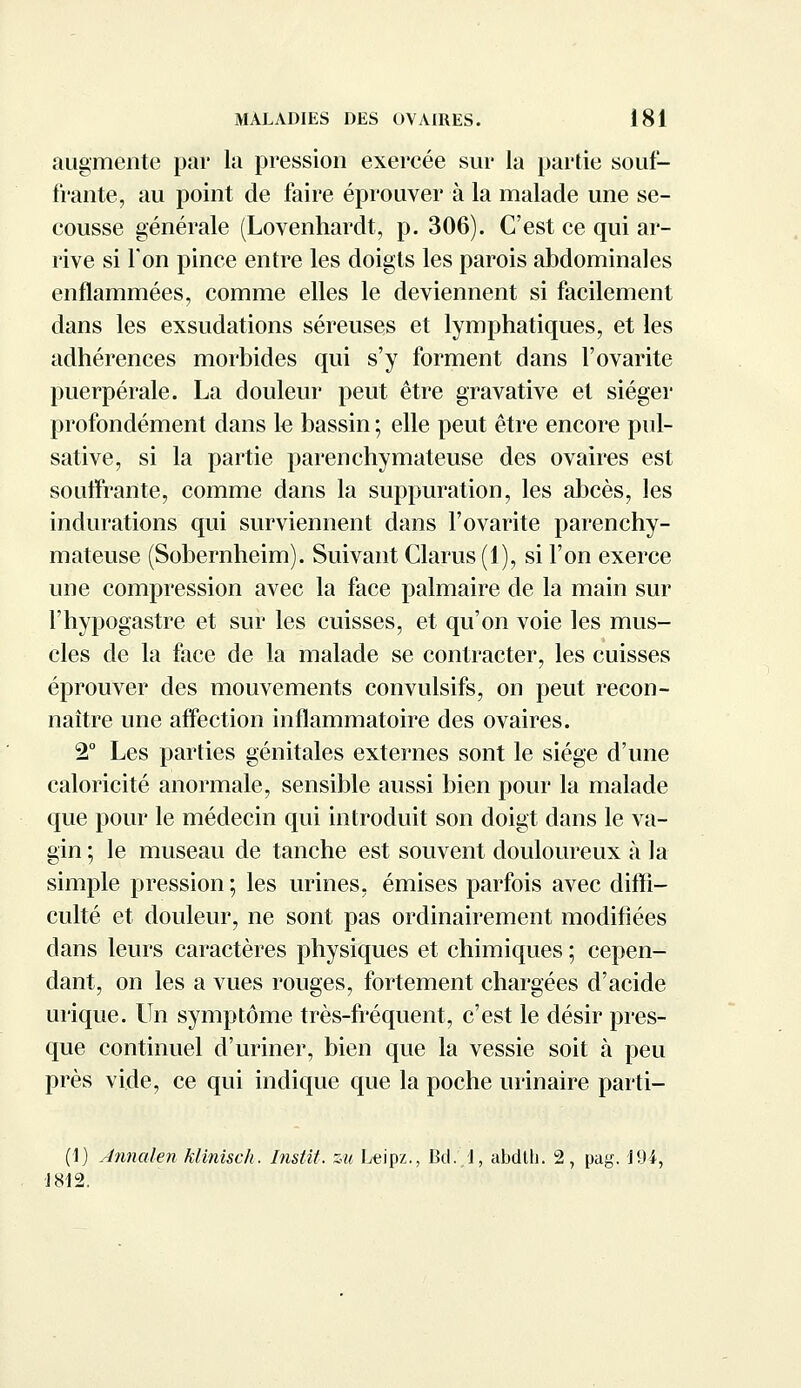 augmente par la pression exercée sur la partie souf- frante, au point de faire éprouver à la malade une se- cousse générale (Lovenhardt, p. 306). C'est ce qui ar- rive si Ton pince entre les doigts les parois abdominales enflammées, comme elles le deviennent si facilement dans les exsudations séreuses et lymphatiques, et les adhérences morbides qui s'y forment dans l'ovarite puerpérale. La douleur peut être gravative et siéger profondément dans le bassin ; elle peut être encore pul- sative, si la partie parenchymateuse des ovaires est souffrante, comme dans la suppuration, les abcès, les indurations qui surviennent dans l'ovarite parenchy- mateuse (Sobernheim). Suivant Clarus (1), si l'on exerce une compression avec la face palmaire de la main sur Fhypogastre et sur les cuisses, et qu'on voie les mus- cles de la face de la malade se contracter, les cuisses éprouver des mouvements convulsifs, on peut recon- naître une affection inflammatoire des ovaires. 2° Les parties génitales externes sont le siège d'une caloricité anormale, sensible aussi bien pour la malade que pour le médecin qui introduit son doigt dans le va- gin ; le museau de tanche est souvent douloureux à la simple pression ; les urines, émises parfois avec diffi- culté et douleur, ne sont pas ordinairement modifiées dans leurs caractères physiques et chimiques ; cepen- dant, on les a vues rouges, fortement chargées d'acide inique. Un symptôme très-fréquent, c'est le désir pres- que continuel d'uriner, bien que la vessie soit à peu près vide, ce qui indique que la poche urinaire parti- (1) Ànnalen klinisch. Instit. zu Leipz., Bcl.,1, abdth. 2, pag. J94, J812.