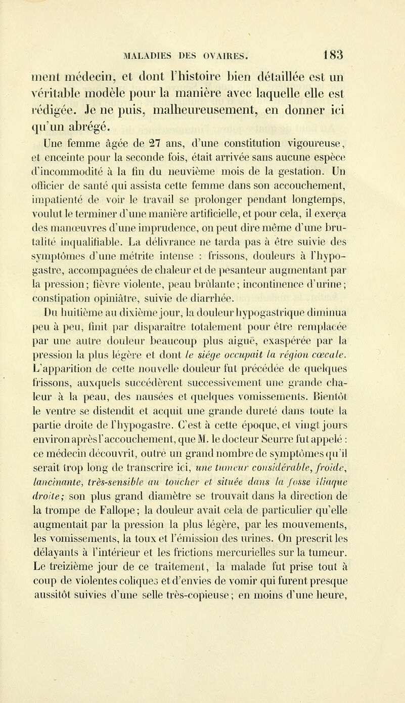 ment médecin, et dont l'histoire bien détaillée est un véritable modèle pour la manière avec laquelle elle est rédigée. Je ne puis, malheureusement, en donner ici qu'un abrégé. Une femme âgée de 27 ans, d'une constitution vigoureuse, et enceinte pour la seconde fois, était arrivée sans aucune espèce d'incommodité à la fin du neuvième mois de la gestation. Un officier de santé qui assista cette femme dans son accouchement, impatienté de voir le travail se prolonger pendant longtemps, voulut le terminer d'une manière artificielle, et pour cela, il exerça des manœuvres d'une imprudence, on peut dire même d'une bru- talité inqualifiable. La délivrance ne tarda pas à être suivie des symptômes d'une métrite intense : frissons, douleurs à l'hypo- gastre, accompagnées de chaleur et de pesanteur augmentant par la pression; fièvre violente, peau brûlante; incontinence d'urine; constipation opiniâtre, suivie de diarrhée. Du huitième au dixième jour, la douleur hypogastrique diminua peu à peu, finit par disparaître totalement pour être remplacée par une autre douleur beaucoup plus aiguë, exaspérée par la pression la plus légère et dont le siège occupait la région cœcale. L'apparition de cette nouvelle douleur fut précédée de quelques frissons, auxquels succédèrent successivement une grande cha- leur à la peau, des nausées et quelques vomissements. Bientôt le ventre se distendit et acquit une grande dureté dans toute la partie droite de l'hypogastre. C'est à cette époque, et vingt jours environ aprèsl'accouchement, que M. le docteur Seurre fut appelé : ce médecin découvrit, outre un grand nombre de symptômes qu'il serait trop long de transcrire ici, une tumeur considérable, froide, lancinante, très-sensible au toucher et située dans la fosse iliaque droite; son plus grand diamètre se trouvait dans la direction de la trompe de Fallope ; la douleur avait cela de particulier qu'elle augmentait par la pression la plus légère, par les mouvements, les vomissements, la toux et l'émission des urines. On prescrit les délayants à l'intérieur et les frictions mercurielles sur la tumeur. Le treizième jour de ce traitement, la malade fut prise tout à coup de violentes coliques et d'envies de vomir qui furent presque aussitôt suivies d'une selle très-copieuse; en moins d'une heure,