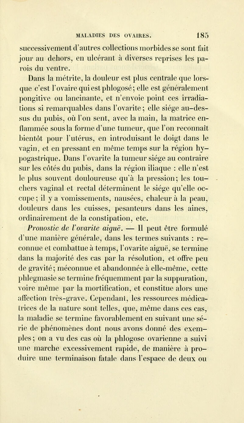 successivement d'autres collections morbides se sont fait jour au dehors, en ulcérant à diverses reprises les pa- rois du ventre. Dans la métrite, la douleur est plus centrale que lors- que c'est l'ovaire qui est phlogosé ; elle est généralement pongitive ou lancinante, et n'envoie point ces irradia- tions si remarquables dans l'ovarite ; elle siège au-des- sus du pubis, où l'on sent, avec la main, la matrice en- flammée sous la forme d'une tumeur, que l'on reconnaît bientôt pour l'utérus, en introduisant le doigt dans le vagin, et en pressant en même temps sur la région hy- pogastrique. Dans l'ovarite la tumeur siège au contraire sur les côtés du pubis, dans la région iliaque : elle n'est le plus souvent douloureuse qu'à la pression; les tou- chers vaginal et rectal déterminent le siège qu'elle oc- cupe ; il y a vomissements, nausées, chaleur à la peau, douleurs dans les cuisses, pesanteurs dans les aines, ordinairement de la constipation, etc. Pronostic de l'ovarite aiguë. — Il peut être formulé d'une manière générale, dans les termes suivants : re- connue et combattue à temps, l'ovarite aiguë, se termine dans la majorité des cas par la résolution, et offre peu de gravité; méconnue et abandonnée à elle-même, cette phlegmasie se termine fréquemment par la suppuration, voire même par la mortification, et constitue alors une affection très-grave. Cependant, les ressources médica- trices de la nature sont telles, que, même dans ces cas, la maladie se termine favorablement en suivant une sé- rie de phénomènes dont nous avons donné des exem- ples ; on a vu des cas où la phlogosé ovarienne a suivi une marche excessivement rapide, de manière à pro- duire une terminaison fatale dans l'espace de deux ou