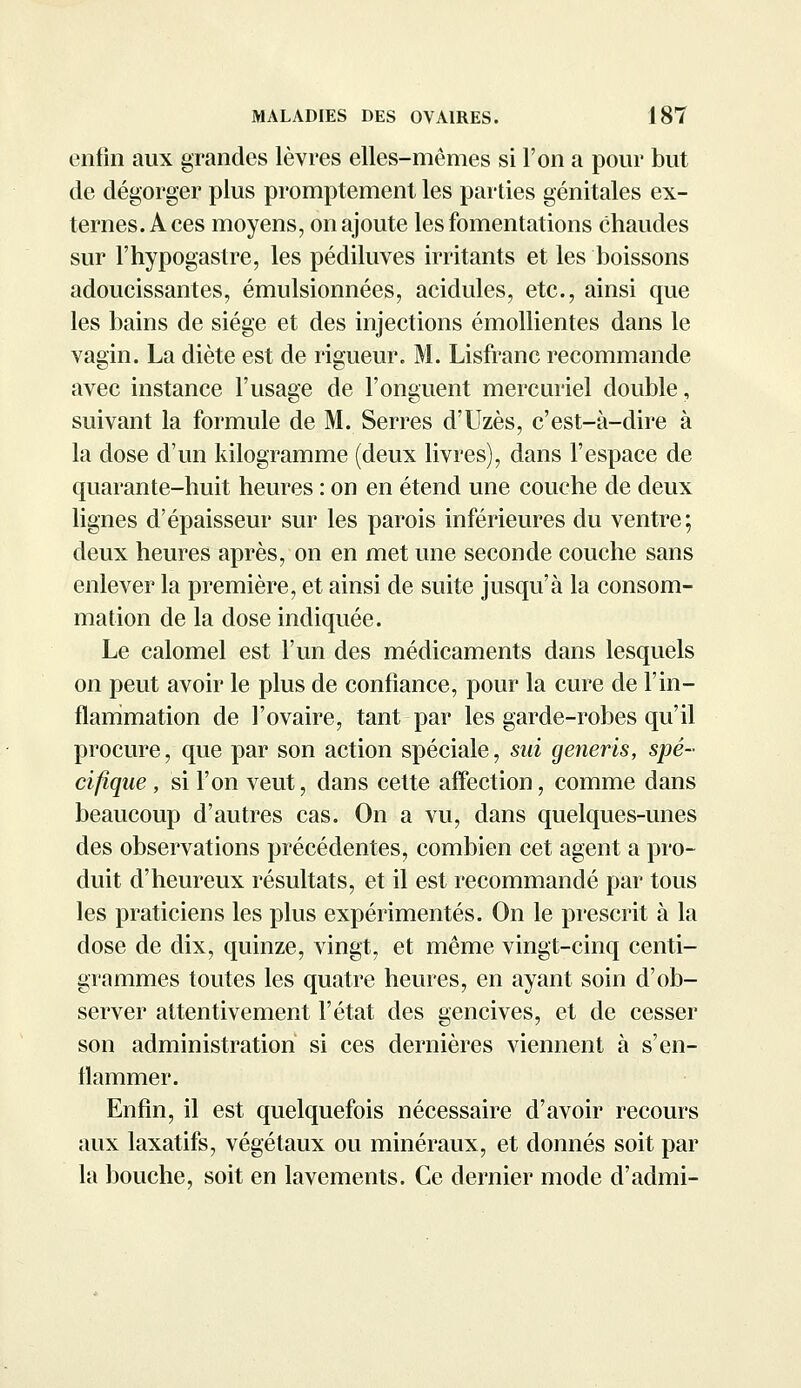 enfin aux grandes lèvres elles-mêmes si l'on a pour but de dégorger plus promptement les parties génitales ex- ternes. Aces moyens, on ajoute les fomentations chaudes sur l'hypogastre, les pédiluves irritants et les boissons adoucissantes, émulsionnées, acidulés, etc., ainsi que les bains de siège et des injections émollientes dans le vagin. La diète est de rigueur. M. Lisfranc recommande avec instance l'usage de l'onguent mercuriel double, suivant la formule de M. Serres d'Uzès, c'est-à-dire à la dose d'un kilogramme (deux livres), dans l'espace de quarante-huit heures : on en étend une couche de deux lignes d'épaisseur sur les parois inférieures du ventre; deux heures après, on en met une seconde couche sans enlever la première, et ainsi de suite jusqu'à la consom- mation de la dose indiquée. Le calomel est l'un des médicaments dans lesquels on peut avoir le plus de confiance, pour la cure de l'in- flammation de l'ovaire, tant par les garde-robes qu'il procure, que par son action spéciale, sui generis, spé- cifique , si l'on veut, dans cette affection, comme dans beaucoup d'autres cas. On a vu, dans quelques-unes des observations précédentes, combien cet agent a pro- duit d'heureux résultats, et il est recommandé par tous les praticiens les plus expérimentés. On le prescrit à la dose de dix, quinze, vingt, et même vingt-cinq centi- grammes toutes les quatre heures, en ayant soin d'ob- server attentivement l'état des gencives, et de cesser son administration si ces dernières viennent à s'en- flammer. Enfin, il est quelquefois nécessaire d'avoir recours aux laxatifs, végétaux ou minéraux, et donnés soit par la bouche, soit en lavements. Ce dernier mode d'admi-