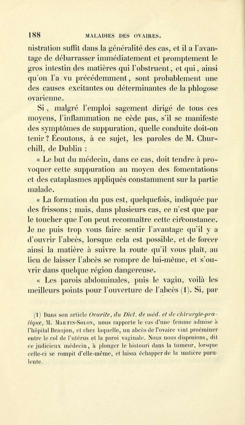 nistration suffît dans la généralité des cas, et il a l'avan- tage de débarrasser immédiatement et promptement le gros intestin des matières qui l'obstruent, et qui, ainsi qu'on l'a vu précédemment, sont probablement une des causes excitantes ou déterminantes de la phlogose ovarienne. Si, malgré l'emploi sagement dirigé de tous ces moyens, l'inflammation ne cède pas, s'il se manifeste des symptômes de suppuration, quelle conduite doit-on tenir ? Écoutons, à ce sujet, les paroles de M. Chur- chill, de Dublin : « Le but du médecin, dans ce cas, doit tendre à pro- voquer cette suppuration au moyen des fomentations et des cataplasmes appliqués constamment sur la partie malade. « La formation du pus est, quelquefois, indiquée par des frissons ; mais, dans plusieurs cas, ce n'est que par le toucher que l'on peut reconnaître cette circonstance. Je ne puis trop vous faire sentir l'avantage qu'il y a d'ouvrir l'abcès, lorsque cela est possible, et de forcer ainsi la matière à suivre la route qu'il vous plaît, au lieu de laisser l'abcès se rompre de lui-même, et s'ou- vrir dans quelque région dangereuse. « Les parois abdominales, puis le vagin, voilà les meilleurs points pour l'ouverture de l'abcès (1). Si, par (1) Dans son article Ovarite, du Dict. de méd. et de chirurgie-pra- tique, M. Martin-Solon, nous rapporte le cas d'une femme admise à l'hôpital Beaujon, et chez laquelle, un abcès de l'ovaire vint proéminer entre le col de l'utérus et la paroi vaginale. Nous nous disposions, dit ce judicieux médecin, à plonger le bistouri dans la tumeur, lorsque celle-ci se rompit d'elle-même, et laissa échapper de la matière puru- lente.