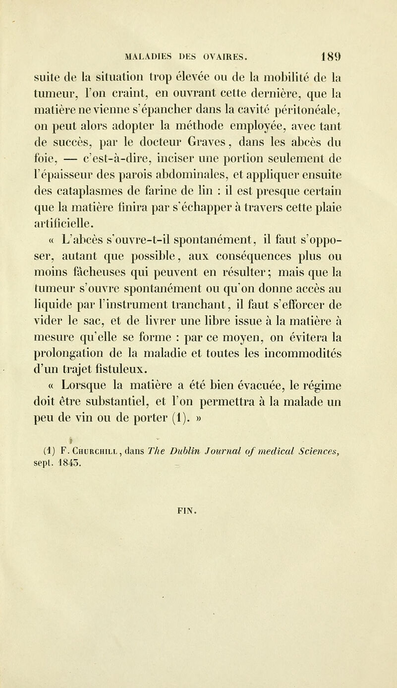 suite de la situation trop élevée ou de la mobilité de la tumeur, l'on craint, en ouvrant cette dernière, que la matière ne vienne s'épancher dans la cavité péritonéale, on peut alors adopter la méthode employée, avec tant de succès, par le docteur Graves, dans les abcès du foie, — c'est-à-dire, inciser une portion seulement de l'épaisseur des parois abdominales, et appliquer ensuite des cataplasmes de farine de lin : il est presque certain que la matière finira par s'échapper à travers cette plaie artificielle. « L'abcès s'ouvre-t-il spontanément, il faut s'oppo- ser, autant que possible, aux conséquences plus ou moins fâcheuses qui peuvent en résulter ; mais que la tumeur s'ouvre spontanément ou qu'on donne accès au liquide par l'instrument tranchant, il faut s'efforcer de vider le sac, et de livrer une libre issue à la matière à mesure qu'elle se forme : par ce moyen, on évitera la prolongation de la maladie et toutes les incommodités d'un trajet fistuleux. « Lorsque la matière a été bien évacuée, le régime doit être substantiel, et l'on permettra à la malade un peu de vin ou de porter (1). » (1) F. Churchill, dans The Dublin Journal of médical Sciences, sept. 1845. FIN.