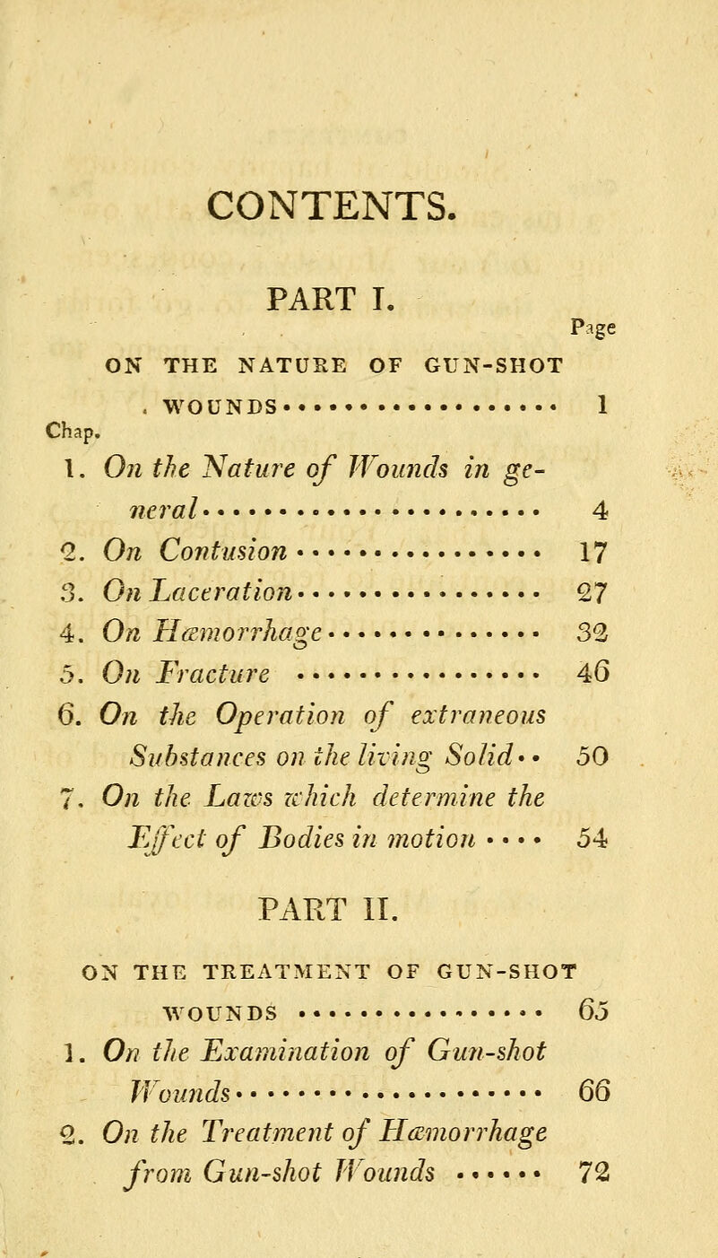 CONTENTS. PART T. Page ON THE NATURE OF GUN-SHOT .WOUNDS 1 Chap. 1. On the Nature of Wounds in ge- neral 4 Q,. On Contusion 17 3. On Laceration 27 4. On Htsmorrhage 32 5. On Fracture 46 6. On the Operation of extraneous Substances on the living Solid* • 50 7. On the Lazes nhich determine the Lffect of Bodies in motion • • • • 54 PART II, ON THE TREATMENT OF GUN-SHOT WOUNDS •• Qo 1. On the Examination of Gun-shot Wounds QQ 8. On the Treatment of Haemorrhage from Gun-shot Wounds 72