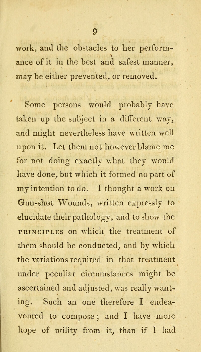 work_, and the obstacles to her perform- ance of it in the best and safest manner, may be either prevented_, or removed. Some persons would probably have taken up the subject in a different wa}^, and might nevertheless have written well upon it. Let them not however blame me for not doing exactly what they would have done, but which it formed no part of my intention to do. I thought a work on Gun-shot Wounds, written expressly to elucidate their pathology, and to show the PRINCIPLES on which the treatment of them should be conducted, and by which the variations required in that treatment under peculiar circumstances might be ascertained and adjusted, was really want- ing. Such an one therefore I endea- voured to compose ; and I have more hope of utility from it, than if I had