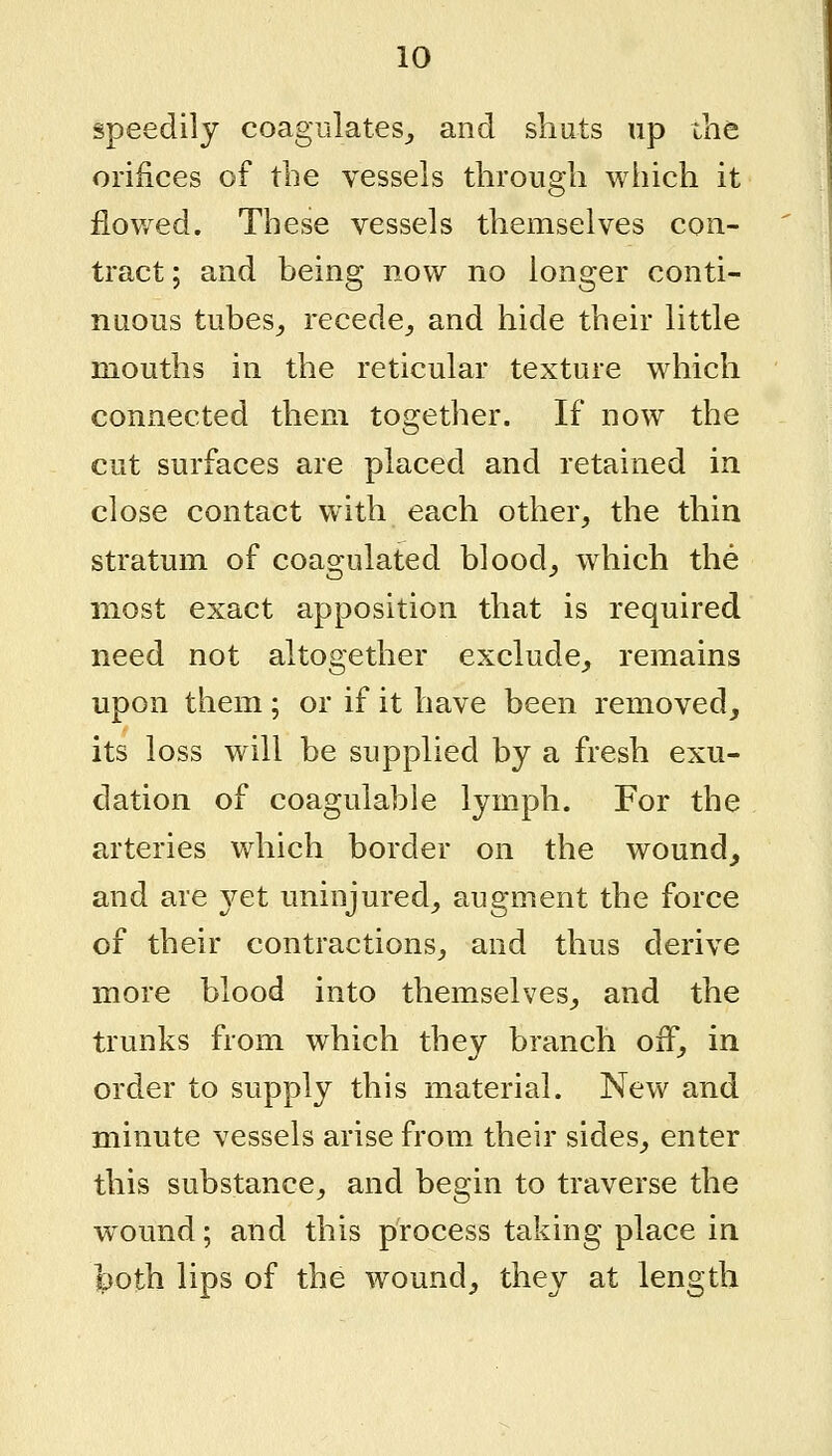 speedily coagulates,, and shuts up the orifices of the vessels through which it flowed. These vessels themselves con- tract ; and being now no longer conti- nuous tubes^ recede^ and hide their little mouths in the reticular texture which connected them together. If now the cut surfaces are placed and retained in close contact with each other^ the thin stratum of coagulated bloody which the most exact apposition that is required need not altogether exclude, remains upon them ; or if it have been removed, its loss will be supplied by a fresh exu- dation of coagulable lymph. For the arteries which border on the wound, and are yet uninjured, augment the force of their contractions, and thus derive more blood into themselves, and the trunks from which they branch off, in order to supply this material. New and minute vessels arise from their sides, enter this substance, and begin to traverse the w^ound; and this process taking place in J>oth lips of the wound, they at length