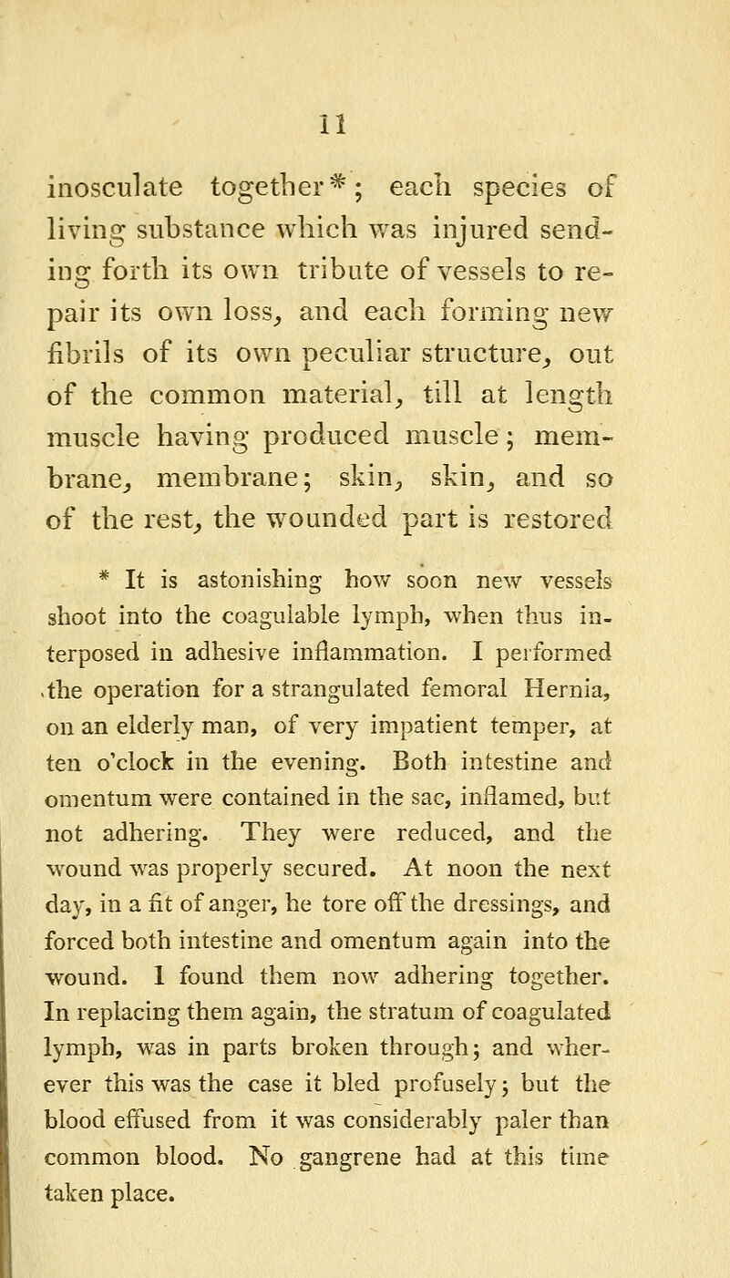 inosculate together*; each species of livmg suhstance which was injured send- inor forth its own tribute of vessels to re- pair its own loss^ and each forming new fibrils of its own peculiar structure^ out of the common material, till at length muscle having produced muscle; mem- brane,, membrane; skin^, skin, and so of the rest, the wounded part is restored * It is astonishing how soon new vessels shoot into the coaguiable lymph, when thus in- terposed in adhesive inflammation. I performed >the operation for a strangulated femoral Hernia, on an elderly man, of very impatient temper, at ten o'clock in the evening. Both intestine and omentum were contained in the sac, inflamed, but not adhering. They were reduced, and the wound was properly secured. At noon the next day, in a fit of anger, he tore off the dressings, and forced both intestine and omentum again into the wound. 1 found them now adhering together. In replacing them again, the stratum of coagulated lymph, was in parts broken through; and wher- ever this was the case it bled profusely; but the blood effused from it was considerably paler than common blood. No gangrene had at this time taken place.