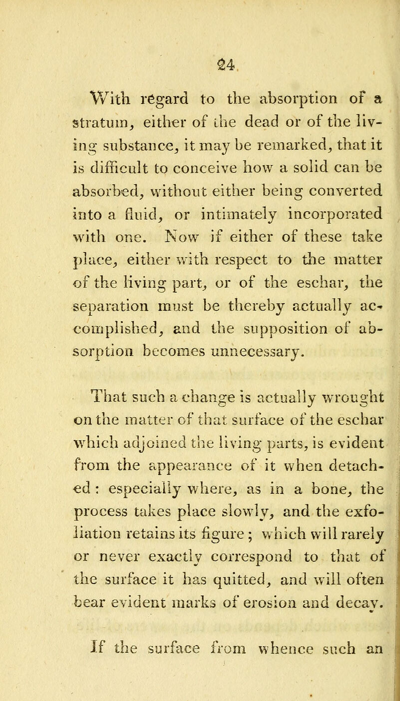 ^4 With regard to the absorption of a stratum^ either of ihe dead or of the liv- ing substance^ it may be remarked, that it is difficult to conceive how a solid can be absorbed, without either being converted into a fluid, or intimately incorporated with one. Now if either of these take place, either with respect to the matter of the living part, or of the eschar, the separation must be thereby actually ac* complished, and tbe supposition of ab- sorption becomes unnecessary. That such a change is actually wrought on the matter of that surface of the eschar which adjoined the living parts, is evident from the appearance of it when detach- ed : especially where, as in a bone, the process takes place slowly, and the exfo- liation retains its figure ; w hich will rarely or never exactly correspond to that of the surface it has quitted, and will often bear evident marks of erosion and decay. If the surface from whence such an