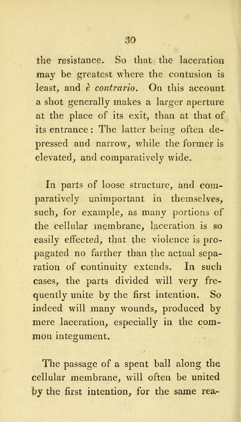 the resistance. So that the laceration may be greatest where the contusion is least_, and e contrario. On this account a shot generally makes a larger aperture at the place of its exit^ than at that of its entrance: The latter being often de^ pressed and narrow,, while the former is elevated^, and comparatively wide. In parts of loose structure^ and com- paratively unimportant in themselves, such, for example, as many portions of the cellular membrane, laceration is so easily effected, that the violence is pro- pagated no farther than the actual sepa- ration of continuity extends. In such cases, the parts divided will very fre- quently unite by the first intention. So indeed will many wounds, produced by mere laceration, especially in the com- mon integument. The passage of a spent ball along the cellular membrane, will often be united by the first intention, for the same rea-