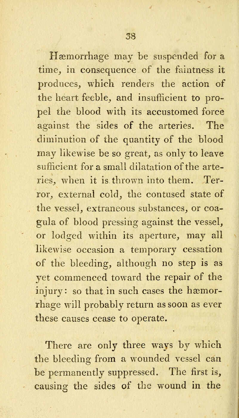 Hsemorrhage may be suspended for a time^ ill consequence of the faintness it produces, which renders the action of the heart feeble, and insufficient to pro- pel the blood with its accustomed force against the sides of the arteries. The diminution of the quantity of the blood may likewise be so great, as only to leave sufficient for a small dilatation of the arte- ries, when it is thrown into them. Ter- ror, external cold, the contused state of the vessel, extraneous substances, or coa- gula of blood pressing against the vessel, or lodged within its aperture, may all likewise occasion a temporary cessation of the bleeding, although no step is as yet commenced toward the repair of the injury: so that in such cases the hagmor- rhage will probably return as soon as ever these causes cease to operate. There are only three ways by which the bleeding from a wounded vessel can be permanently suppressed. The ffi'st is, causing the sides of the wound in the