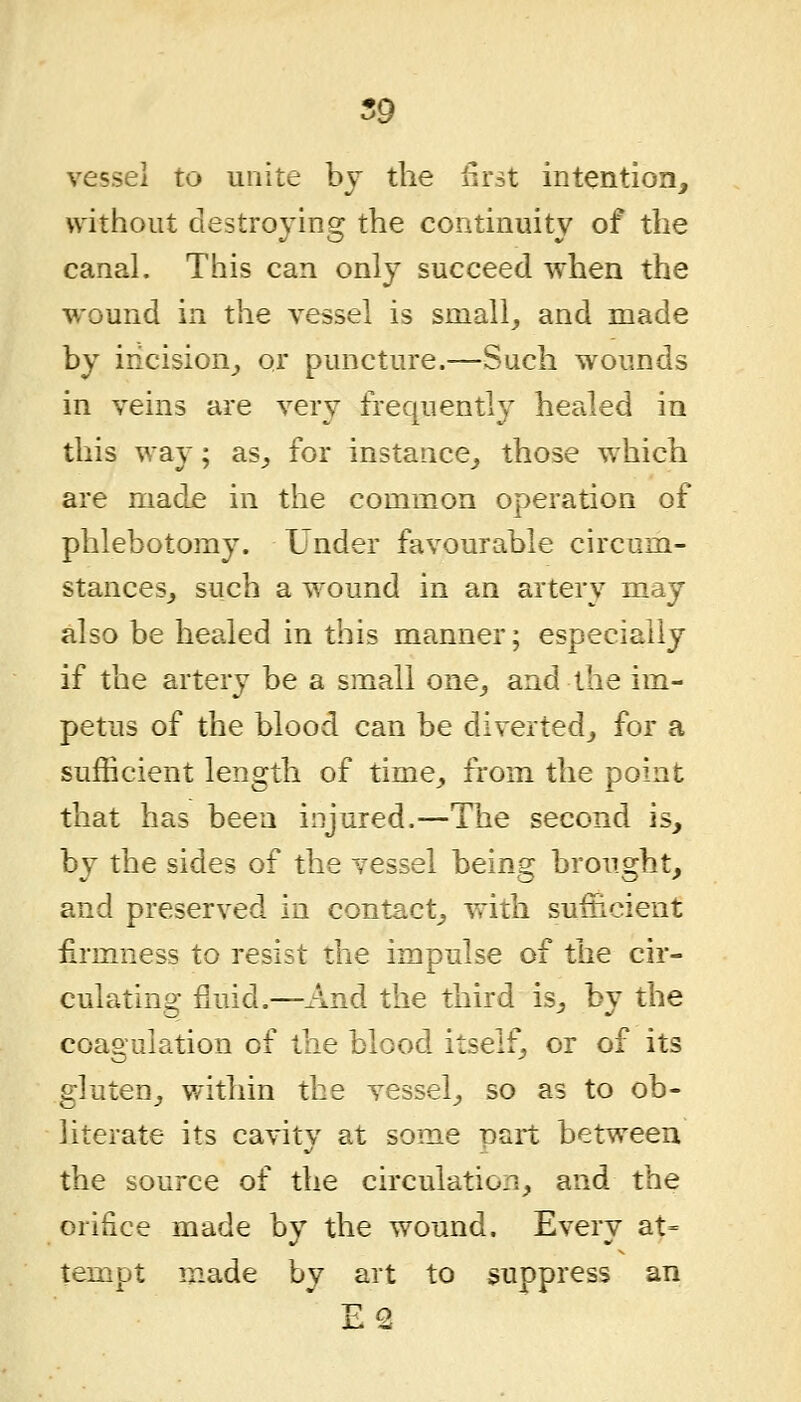 vessel to unite by the lirst intention, without destroying the continuity of the canal. This can only succeed when the wound in the vessel is small, and made by iricision^, or puncture.—Such wounds in veins are very frequently healed in this way; as_, for instance^, those which are madje in the common operation of phlebotomy. Under favourable circum- stances, such a wound in an artery may also be healed in this manner; especially if the artery be a small one, and the im- petus of the blood can be diverted, for a sufficient length of time, from the point that has been injured.—The second is, by the sides of the vessel being brought, and preserved in contact, with sufficient firmness to resist the impulse of the cir- culating fluid.—And the third is, by the coagulation of the blood itself, or of its gluten, within the vessel, so as to ob- literate its cavity at some part between the source of the circulation, and the orifice made by the wound. Every at- tempt made by art to suppress an E2