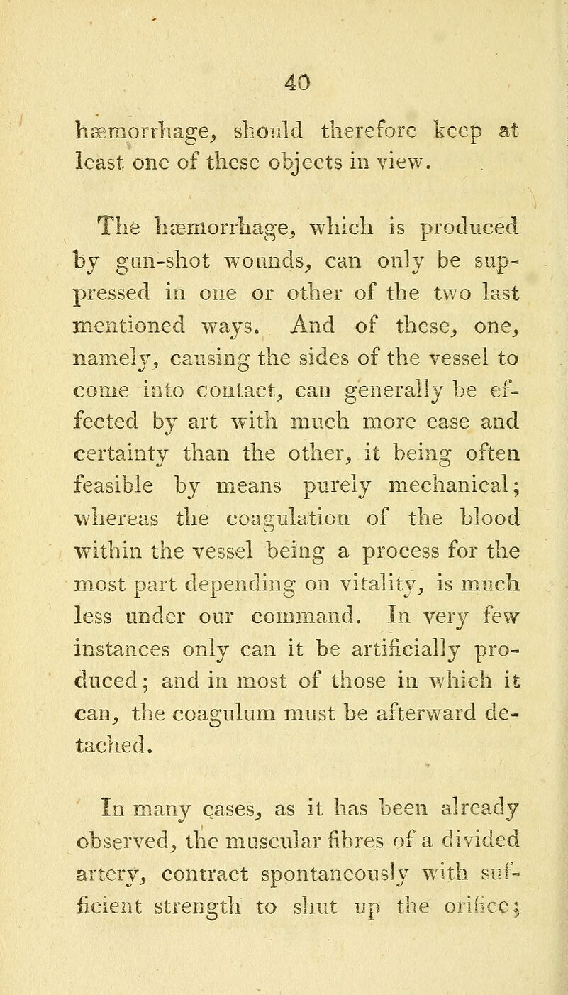 bsmorrbage^ should therefore keep at least one of these objects in view. The haemorrhage,, which is produced by gun-shot w^ounds^ can only be sup- pressed in one or other of the two last mentioned ways. And of these^ one, naniel}^, causing the sides of the vessel to come into contact, can generally be ef- fected by art with much more ease and certainty than the other, it being often feasible by means purely mechanical; whereas the coagulation of the blood within the vessel being a process for the most part depending on vitality, is much, less under our command. In ver}^ few instances only can it be artificially pro- duced ; and in most of tiiose in which it can, the coagulum must be afterward de- tached. In many cases, as it has been already observed, the muscular fibres of a divided artery, contract spontaneously with suf- iicient strength to shut up the orifice;