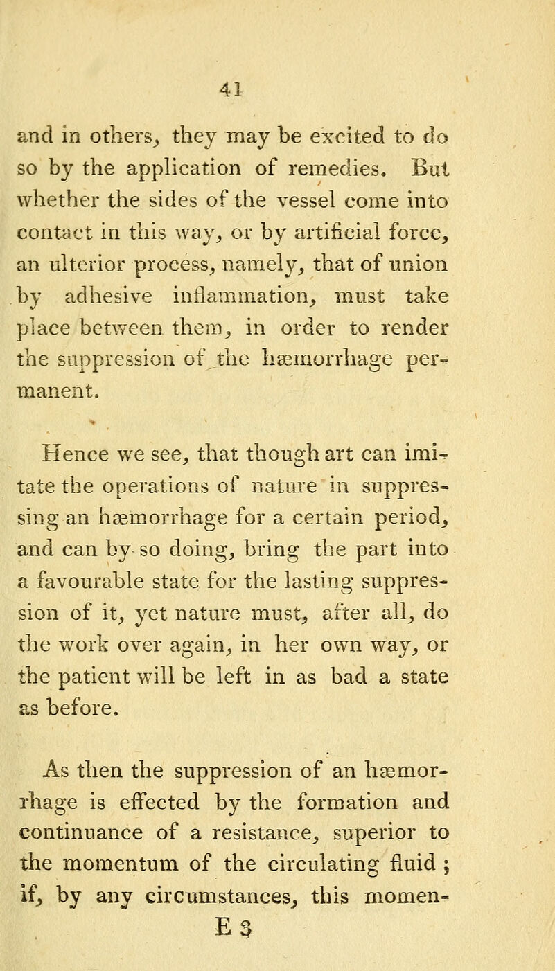 and in others^ they may be excited to do so by the application of remedies. But whether the sides of the vessel come into contact in this way^ or by artificial force, an ulterior process-, namely, that of union by adhesive inflammation, must take place between them, in order to render the suppression of the hsemorrhage per^ manent. Hence we see, that though art can imi^ tate the operations of nature in suppres- sing an haemorrhage for a certain period, and can by so doing, bring the part into a favourable state for the lasting suppres- sion of it, yet nature must, after all, do the work over again, in her own way, or the patient will be left in as bad a state as before. As then the suppression of an haemor- rhage is effected by the formation and continuance of a resistance, superior to the momentum of the circulating fluid ; if, by any circumstances, this momen- E3