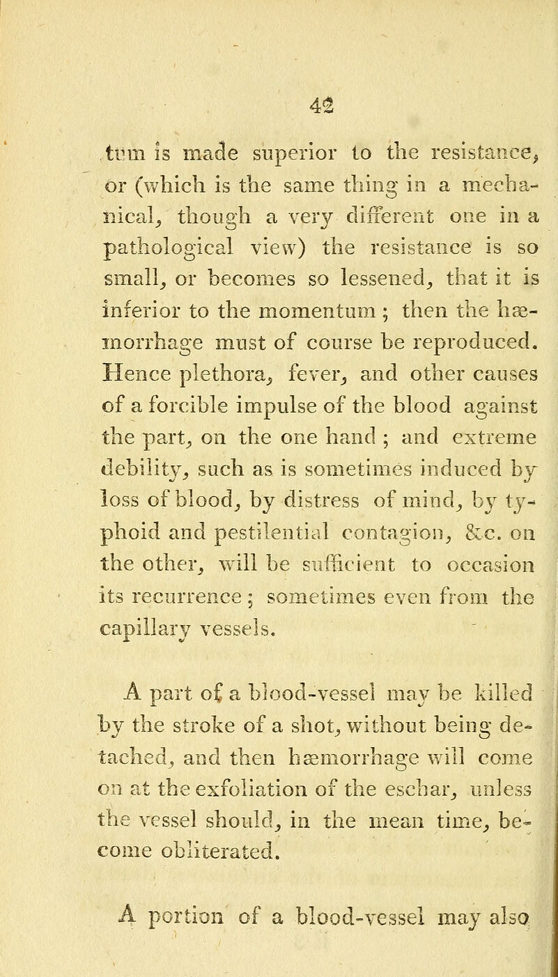 4^ turn is made superior to tlie resistance, or (which is the same thing in a mecha- nical_, though a very clifierent one in a pathological view) the resistance is so small_, or becomes so lessened^ that it is inferior to the momentum ; then the he- morrhage must of course be reproduced. Hence plethora,, feverj and other causes of a forcible impulse of the blood against the part^ on the one hand ; and extreme debility^ such as is sometimes induced by loss of bloody by distress of mind^ b}^ tj^- phoid and pestilential contagion^ &c. on the other^ wdll be sufficient to occasion its recurrence ; sometimes even from the capillary vessels. A part oCa blood-vessel may be killed by the stroke of a shot^ without being de- tached, and then hemorrhage will corae on at the exfoliation of the eschar^ unless the vessel should^ in the mean tim^e^ be- come obliterated. A portion of a blood-vessel may also