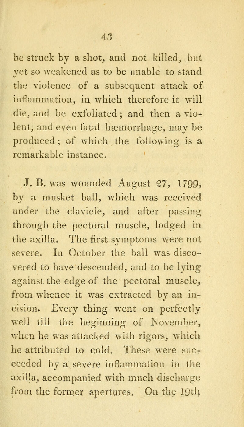 be struck by a shot, and not killed_, but yet so weakened as to be unable to stand the violence of a subsequent attack of inflammation, in which therefore it will die, and be exfoliated; and then a vio- lent, and even fatal haemorrhage, may be produced ; of which the following is a remarkable instance. ' J. B. wTtS wounded August 27, 1799> by a musket ball, which was received under the clavicle, and after passing through the pectoral muscle, lodged in the axilla. The first symptoms were not severe. In October the ball was disco- vered to have descended, and to be lying against the edge of the pectoral muscle, from whence it was extracted by an in- cision. Every thing went on perfectly well till the beginning of November, when he was attacked with rigors, which he attributed to cold. These were suc- ceeded by a severe inflammation in the axilla, accompanied with much discharge from the former apertures. Ou the IQtU