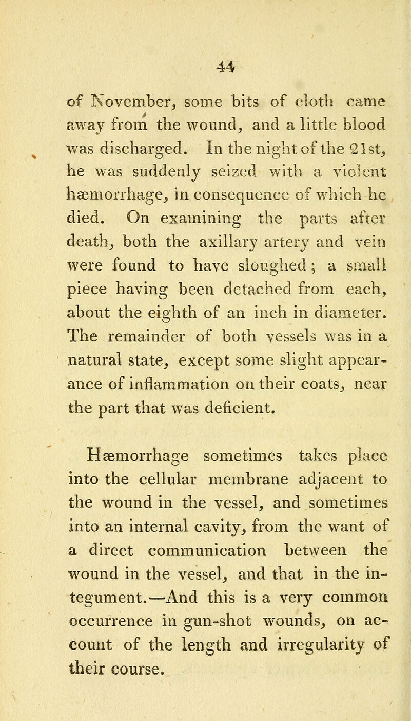 of November^ some bits of cloth came away from the wound, and a little blood was discharged. In the night of the 21 st, he was suddenly seized with a violent haemorrhage, in consequence of which he died. On examining the parts after death, both the axilkiry artery and vein were found to have sloughed; a small piece having been detached from each, about the eighth of an inch in diameter. The remainder of both vessels was in a natural state, except some slight appear- ance of inflammation on their coats, near the part that was deficient. Haemorrhage sometimes takes place into the cellular membrane adjacent to the wound in the vessel, and sometimes into an internal cavity, from the want of a direct communication between the wound in the vessel, and that in the in- tegument.—And this is a very common occurrence in gun-shot wounds, on ac- count of the length and irregularity of their course.