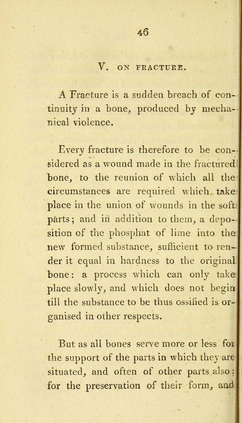 V. ON FRACTURE, A Fracture is a sudden breach of con- tinuity in a bone^ produced by mecha- nical violence. Every fracture is therefore to be con- sidered as a wound made in the fractured- bone^ to the reunion of which all the circumstances are required which takei place in the union of wounds in the softt parts; and in addition to them^ a depo- sition of the phosphat of lime into the new formed substance, sufficient to ren- der it equal in hardness to the original bone: a process which can only take place slowly, and which does not begin till the substance to be thus ossiiied is or- ganised in other respects. But as all bones serve more or less foi the support of the parts in which they are situated, and often of other parts also: for the preservation of their form^ and