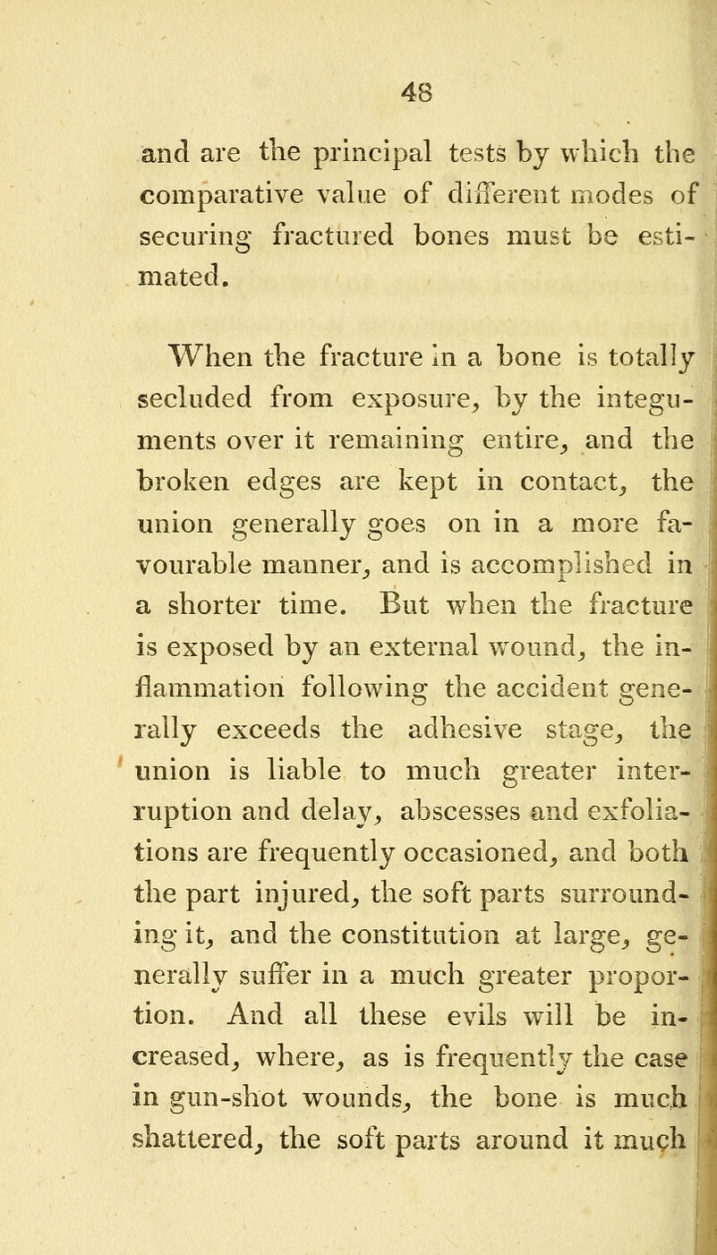 and are the principal tests by wliich the comparative vahie of diiferent modes of securing fractured bones must be esti- mated. ,i When the fracture In a bone is totally secluded from exposure, by the integu- ments over it remaining entire,, and the broken edges are kept in contact, the union generally goes on in a more fa- vourable manner, and is accomplished in a shorter time. But when the fracture is exposed by an external wound, the in- flammation following the accident gene- rally exceeds the adhesive stage, the union is liable to much greater inter- ruption and delay, abscesses and exfolia- tions are frequently occasioned, and both the part injured, the soft parts surround- ing it, and the constitution at large, ge» nerally suffer in a much greater propor- tion. And all these evils will be in- creased, where, as is frequently the case in gun-shot wounds, the bone is mucli shattered^ the soft parts around it much \